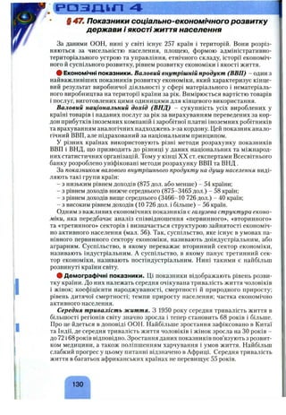 Р П З І Д к Г І 4
§ 47ш Показники соціально-економічного розвитку
держави і якостіжиття населення
За даними ООН, нині у світі існує 257 країн і територій. Вони розріз­
няються за чисельністю населення, площею, формою адміністративно-
територіального устрою та управління, етнічного складу, історії економіч­
ного й суспільного розвитку, рівнем розвитку економіки і якості життя.
# Економічні показники. Валовий внутрішній продукт (ВВП) - один з
найважливіших показників розвитку економіки, який характеризує кінце­
вий результат виробничої діяльності у сфері матеріального і нематеріаль­
ного виробництва на території країни за рік. Вимірюється вартістю товарів
і послуг, виготовлених цими одиницями для кінцевого використання.
Валовий національний дохід (ВНД) - сукупність усіх вироблених у
країні товарів і наданих послуг за рік за вирахуванням переведених за кор­
дон прибутків іноземних компаній і заробітної платні іноземних робітників
та врахуванням аналогічних надходжень з-за кордону. Цей показник анало­
гічний ВВП, але підрахований за національним принципом.
У різних країнах використовують різні методи розрахунку показників
ВВП і ВНД, що призводить до різниці у даних національних та міжнарод­
них статистичних організацій. Тому у кінці XX ст. експертами Всесвітнього
банку розроблено уніфіковані методи розрахунку ВВП та ВНД .
За показником валового внутрішнього продукту на душу населення виді­
ляють такі групи країн:
- з низьким рівнем доходів (875 дол. або менше) - 54 країни;
- з рівнем доходів нижче середнього (875-3465 дол.) - 58 країн;
- з рівнем доходів вище середнього (3466-10 726 дол.) - 40 країн;
- з високим рівнем доходів (10 726 дол. і більше) - 56 країн.
Одним з важливих економічних показників є галузева структура еконо­
міки, яка передбачає аналіз співвідношення «первинного», «вторинного»
та «третинного» секторів і визначається структурою зайнятості економіч­
но активного населення (мал. 56). Так, суспільство, яке існує в умовах па­
нівного первинного сектору економіки, називають доіндустріальним, або
аграрним. Суспільство, в якому переважає вторинний сектор економіки,
називають індустріальним. А суспільство, в якому панує третинний сек­
тор економіки, називають постіндустріальним. Нині такими є найбільш
розвинуті країни світу.
# Демографічні показники. Ці показники відображають рівень розви­
тку країни. До них належать середня очікувана тривалість життя чоловіків
і жінок; коефіцієнти народжуваності, смертності й природного приросту;
рівень дитячої смертності; темпи приросту населення; частка економічно
активного населення.
Середня тривалість життя. З 1950 року середня тривалість життя в
більшості регіонів світу значно зросла і тепер становить 6 8 років і більше.
Про це йдеться в доповіді ООН. Найбільше зростання зафіксовано в Китаї
та Індії, де середня тривалість життя чоловіків і жінок зросла на ЗО років -
до 72 і 6 8 років відповідно. Зростання даних показників пов’язують з розвит­
ком медицини, а також поліпшенням харчування і умов життя. Найбільш
слабкий прогрес у цьому питанні відзначено в Африці. Середня тривалість
життя в багатьох африканських країнах не перевищує 55 років.
130
 
