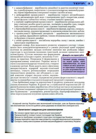Т Е М П
• у машинобудуванні - виробництво авіаційної та ракетно-космічної техні­
ки, суднобудування, енергетичне і сільськогосподарське машинобудуван­
ня, окремі виробництва електронної техніки і засобів зв’язку;
• у металургійній промисловості - виробництво тонкого автомобільного
листа, високоміцних труб, водо- і газопровідних труб з покриттям, алюмі­
нієвої фольги і губчастого титану, сталевих канатів і арматури;
• у хімічній і нафтохімічній промисловості - виробництво мінеральних доб­
рив і хімічних засобів захисту рослин, полімерів та виробів з них, товарів
побутової хімії, автомобільних шин і гумових технічних виробів;
• у деревообробній промисловості - виробництво фанери, картону, спеціаль­
них видів паперу, деревностружкових та деревноволокнистих плит, меблів;
• у промисловості будівельних матеріалів - виробництво високоякісного
скла, крейди, фракційного щебеню, тонких облицювальних плит з граніту
та бруківки сучасного дизайну;
• у легкій промисловості - поглиблена переробка льону і хмелю, швейне і
трикотажне виробництва.
Аграрний сектор. Для подальшого розвитку аграрного сектору і підви­
щення його конкурентоспроможності в умовах реалізації нової аграрної
політики на ринкових засадах особливе значення має розбудова інфра­
структури із залученням іноземних інвестицій, великих приватних капі­
таловкладень. Суттєве значення має формування
інноваційної культури в країні, механізму її вті­
лення на практиці. Осередком її формування в
агропромисловому комплексі України могли б
стати сільськогосподарські технополіси, створені
в кожному регіоні. Вони дадуть змогу ефективно
використовувати аграрний науково-технічний
потенціал, стануть регіональними осередками
технологічного розвитку, які об’єднають в єди­
ний комплекс аграрні заклади освіти, науково- ...............................
дослідні інститути і станції, підприємства різних форм власності з вироб­
ництва та переробки сільськогосподарської продукції і сировини.
Стан будівельної галузі та перспективи її розвитку зумовлені загальним
станом економіки України. В даний час і в найближчій перспективі (10-15
років) будівництво нових виробничих об’єктів буде вестися в незначних об­
сягах. Основні напрямки і пріоритети структурної реорганізації промисло­
вого будівництва - розширення, реконструкція, перепрофілювання і тех­
нічне переоснащення існуючих промислових об’єктів.
Доведіть чи спростуйте
Світовий досвід показує,
що жодна країна, навіть
найрозвинутіша, не може
ставити за метудосягнен­
ня ефективної конкуренції
за всім асортиментом ви­
роблюваноїнею продукції
А
і
Обговорімо...
Аграрний сектор України має величезний потенціал, але за браком відповід­
них економічних та інституційних умов держава не може його використати.
Запитання і завдання для самоконтролю
Які ознаки характерні для національної економіки?
Проаналізуйте головні галузі господарства України.
Визначте проблеми галузевої структури господарства України.
Охарактеризуйте перспективи розвитку галузей національної економіки.
Складіть схему міжгалузевих зв’язків машинобудівного комплексу України.
135
 