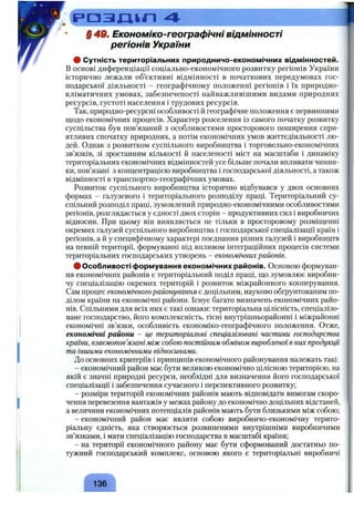 р а з д к п 4
§ 49. Економіко-географічні відмінності
регіонів України
# Сутність територіальних природничо-економічних відмінностей.
в основі диференціації соціально-економічного розвитку регіонів України
історично лежали об’єктивні відмінності в початкових передумовах гос­
подарської діяльності - географічному положенні регіонів і їх природно-
кліматичних умовах, забезпеченості найважливішими видами природних
ресурсів, густоті населення і трудових ресурсів.
Так, природно-ресурсні особливості й географічне положення є первинними
щодо економічних процесів. Характер розселення із самого початку розвитку
суспільства був пов’язаний з особливостями просторового поширення спри­
ятливих спочатку природних, а потім економічних умов життєдіяльності лю­
дей. Однак з розвитком суспільного виробництва і торговельно-економічних
зв’язків, зі зростанням кількості й населеності міст на масштаби і динаміку
територіальних економічних відмінностей усе більше почали впливати чинни­
ки, пов’язані з концентрацією виробництва і господарської діяльності, а також
відмінності в транспортно-географічних умовах.
Розвиток суспільного виробництва історично відбувався у двох основних
формах - галузевого і територіального розподілу праці. Територіальний су­
спільний розподіл праці, зумовлений природно-економічними особливостями
регіонів, розглядається у єдності двох сторін - продуктивних сил і виробничих
відносин. При цьому він виявляється не тільки в просторовому розміщенні
окремих галузей суспільного виробництва і господарської спеціалізації країн і
регіонів, а й у специфічному характері поєднання різних галузей і виробництв
на певній території, формуванні під впливом інтеграційних процесів системи
територіальних господарських утворень - економічнихрайонів.
# Особливості формування економічних районів. Основою формуван­
ня економічних районів є територіальний поділ праці, що зумовлює виробни­
чу спеціалізацію окремих територій і розвиток міжрайонного кооперування.
Сам процес економічногорайонування є доцільним, науково обґрунтованим по­
ділом країни на економічні райони. Існує багато визначень економічних райо­
нів. Спільними для всіх них є такі ознаки: територіальна цілісність, спеціалізо­
ване господарство, його комплексність, тісні внутрішньорайонні і міжрайонні
економічні зв’язки, особливість економіко-географічного положення. Отже,
економічні райони - це територіальні спеціалізовані частини господарства
країни, взаємопов’язані між собою постійним обміном виробленої в них продукції
та іншими економічними відносинами.
До основних критеріїв і принципів економічного районування належать такі:
- економічний район має бути великою економічно цілісною територією, на
якій є значні природні ресурси, необхідні для визначення його господарської
спеціалізації і забезпечення сучасного і перспективного розвитку;
- розміри територій економічних районів мають відповідати вимогам скоро­
чення перевезення вантажів у межах району до економічно доцільних відстаней,
а величини економічних потенціалів районів мають бути близькими між собою;
- економічний район має являти собою виробничо-економічну терито­
ріальну єдність, яка створюється розвиненими внутрішніми виробничими
зв’язками, і мати спеціалізацію господарства в масштабі країни;
- на території економічного району має бути сформований достатньо по­
тужний господарський комплекс, основою якого є територіальні виробничі
 