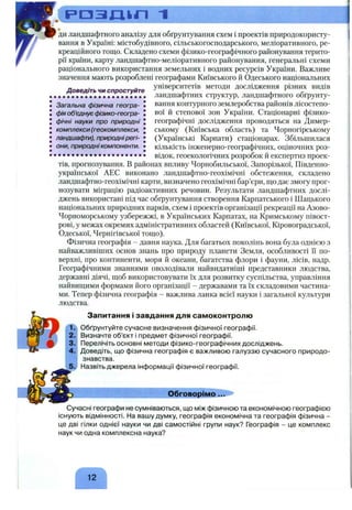 . ( Р О З Д » " ! ~l
Доведіть чи спростуйте
• • • • • • • • • • • • • • • • • • • •
Загальна фізична геогра­
фія об'єднує фізико-геогра­
фічні науки про природні
комплекси (геокомплекси,
ландшафти), природнірегі­
они, природні компоненти.
ди ландшафтного аналізу для обґрунтування схем і проектів природокористу­
вання в Україні: містобудівного, сільськогосподарського, меліоративного, ре­
креаційного тощо. Складено схеми фізико-географічного районування терито­
рії країни, карту ландшафтно-меліоративного районування, генеральні схеми
раціонального використання земельних і водних ресурсів України. Важливе
значення мають розроблені географами Київського й Одеського національних
університетів методи дослідження різних видів
ландшафтних структур, ландшафтного обґрунту­
вання контурного землеробства районів лісостепо­
вої й степової зон України. Стаціонарні фізико-
географічні дослідження проводяться на Димер-
ському (Київська область) та Чорногірському
(Українські Карпати) стаціонарах. Збільшилася
кількість інженерно-географічних, оціночних роз­
відок, геоекологічних розробок й експертиз проек­
тів, прогнозування. В районах впливу Чорнобильської, Запорізької, Південно­
української АЕС виконано ландшафтно-геохімічні обстеження, складено
ландшафтно-геохімічні карти, визначено геохімічні бар’єри, що дає змогу прог­
нозувати міграцію радіоактивних речовин. Результати ландшафтних дослі­
джень використані під час обґрунтування створення Карпатського і Шацького
національних природних парків, схем і проектів організації рекреації на Азово-
Чорноморському узбережжі, в Українських Карпатах, на Кримському півост­
рові, у межах окремих адміністративних областей (Київської, Кіровоградської,
Одеської, Чернігівської тощо).
Фізична географія - давня наука. Для багатьох поколінь вона була однією з
найважливіших основ знань про природу планети Земля, особливості і"і по­
верхні, про континенти, моря й океани, багатства флори і фауни, лісів, надр.
Географічними знаннями оволодівали найвидатніші представники людства,
державні діячі, щоб використовувати їх для розвитку суспільства, управління
найвищими формами його організації - державами та їх складовими частина­
ми. Тепер фізична географія - важлива ланка всієї науки і загальної культури
людства.
Запитання і завдання для самоконтролю
Обґрунтуйте сучасне визначення фізичної географії.
Визначте об’єкт і предмет фізичної географії.
Перелічіть основні методи фізико-географічних досліджень.
Доведіть, що фізична географія є важливою галуззю сучасного природо­
знавства.
Назвіть джерела інформації фізичної географії.
Обговорімо...
Сучасні географи не сумніваються, що між фізичною та економічною географією
існують відмінності. На вашу думку, географія економічна та географія фізична -
це дві гілки однієї науки чи дві самостійні групи наук? Географія - це комплекс
наук чи одна комплексна наука?
 