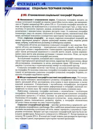 р а з д ь л 4 ■
Т Е М П 4 СОЦІАЛЬНА ГЕОГРАФІЯ УКРАЇНИ
§ 50. Становлення соціальної географії України
ф Виникнення і становлення науки. Соціальна географія входить до
складу суспільної географії як окрема самостійна галузь знань, що виокреми­
лася в Україні наприкінці 90-х років XX от. Суспільна географія загалом ви­
вчає всі процеси, які відбуваються у суспільстві в просторі і часі, у тому числі
політику й ідеологію окремих держав, розміщення і розвиток виробництва,
розміщення і використання трудових ресурсів тощо. А соціальна географія
концентрує увагу на людині, соціальних та інших групах, взаємозв’язках між
ними, мотивації поведінки в конкретних просторово-часових координатах.
Отже, соціальна географія - це галузь соціально-економічної географії, що
вивчає просторові процеси і форми організації життя людей, зокрема умови
праці, побуту, особистісного розвитку й відтворення життя.
Глобальним об’єктом дослідження соціальної географії є все людство. Кон­
кретні об’єкти дослідження - територіальні спільності людей, особливо їхні
структурні зв’язки з виробництвом і навколишнім середовищем. Вона дослі­
джує також регіональні відмінності в способі життя людей, шляхи вирівню­
вання умов життя між різними регіонами і типами поселень. Отже, ця наука
безпосередньо дотична до географії населення.
За існуючими теоріями, основний зміст соціальної географії становлять пи­
тання територіальної організації населення, характеру його розселення, сфери
обслуговування, споживання та місць докладання праці. Об’єктами її дослі­
дження є суспільство в територіальному вимірі та соціальний простір.
Соціальна географія включає такі блоки; а) загальна (теоретична) соціаль­
на географія; б) галузева соціальна географія (географія населення і рекреації
тощо); в) регіональна соціальна географія (соціальна географія України, со­
ціальна географія зарубіжних країн).
# Місце соціальної географії в системі географічних наук. Усі геогра­
фічні науки вивчають закономірності розвитку географічної оболонки, вони
мають загальний об’єкт дослідження, хоча кожна із наук відшуковує в ньому
власний компонент. Спеціалізація і поглиблення географічних досліджень
привели до подальшого наростання диференціації в географії, взаємодії гео­
графічних та інших наук. Це сприяє виникненню нових, суміжних наук.
Найтісніше соціальна географія пов’язана з економічною і політичною
географією. Політичний устрій держави значною мірою зумовлює географію
соціальних процесів у її межах, впливає на рівень економічного розвитку.
Економіка і її географія - не лише продукт суспільства - вони, зокрема, відоб­
ражають рівень економічного розвитку країни, а географія економічних
об’єктів і явищ впливає на саму соціогеографію.
Соціально-географічний простір - простір суспільства у сукупності з усі­
ма сферами географічного середовища. Він є найбільш динамічним просторово-
часовим поєднанням суспільних об’єктів, явищ і процесів у сукупності з при­
родним оточенням. Вперше ідеї про соціально-географічний простір були ви­
кладені професором Лундського університету (Швеція) Т. Хегерстрандом на
початку 70-х років XX ст. В основі цієї теорії лежить ідея розкриття простору і
часу в формі єдиної, нерозривної просторово-часової організації.
140
 