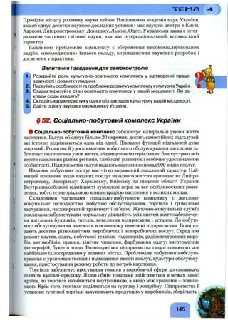 Провідне місце у розвитку науки займає Національна академія наук України,
яка об’єднує десятки науково-дослідних установ і має наукові центри в Києві,
Харкові, Дніпропетровську, Донецьку, Львові, Одесі. Українська наука є інтег­
ральною частиною світової науки, яка має інтернаціональний, вселюдський
характер.
Важливою проблемою комплексу є збереження висококваліфікованих
кадрів, «омолодження» їхнього складу, впровадження наукових розробок і
досягнень у практику.
Запитання і завдання для самоконтролю
1?! Розкрийте роль культурно-освітнього комплексу у відтворенні праце­
здатності і розвитку людини.
2. Перелічіть особливості та проблеми розвитку комплексу культури в Україні.
3. Охарактеризуйте стан освітнього комплексу у вашій місцевості. Які за­
клади сюди входять?
4. Складіть характеристику одного із закладів культури у вашій місцевості.
5. Дайте оцінку наукового комплексу України.
§ 52. Соціально-побутовий комплекс України
# Соціально-побутовий комплекс забезпечує матеріальні умови життя
населення. Галузь об’єднує більше 20 окремих, досить самостійних підгалузей,
які істотно відрізняються одна від одної. Діапазон функцій підгалузей дуже
широкий. Розвиток й удосконалення побутового обслуговування населення за­
безпечує поліпшення умов життя, підвищення матеріального благоустрою всіх
верств населення різних регіонів, глибокий розвиток і всебічне удосконалення
особистості. Підприємства галузі надають населенню понад 900 видів послуг.
Надання побутових послуг має чітко виражений локальний характер. Най­
вищий показник щодо наданих послуг на одного жителя припадає на Дніпро­
петровську, Запорізьку, Харківську, Київську та південні області України.
Внутрішньообласні відмінності зумовлені перш за все особливостями розсе­
лення, тобто територіальною концентрацією населення у великих містах.
Складовими частинами соціально-побзггового комплексу є житлово-
комунальне господарство, побутове обслуговування, торгівля і громадське
харчування, пасажирський транспорт і зв’язок. Житлово-комунальна служба
покликана забезпечувати нормальну діяльність усіх систем життєзабезпечен­
ня житлових будинків, готелів, невеликих підприємств і установ. До побуто­
вого обслуговування належать в основному невеликі підприємства. Вони на­
дають десятки різноманітних виробничих і невиробничих послуг. Серед них
ремонт взуття, одягу, побутової техніки, годинників, радіоелектронних виро­
бів, автомобілів, прання, хімічне чищення, фарбування одягу; виготовлення
фотографій, букетів тощо. Розміщуються підприємства галузі повсюдно, але
найбільше їх зосереджено у великих містах. Проблемами побутового обслуго­
вування є урізноманітнення і підвищення якості послуг, культури обслугову­
вання, пристосування режиму роботи до потреб населення.
Торгівля забезпечує просування товарів з виробничої сфери до споживача
шляхом купівлі-продажу. Якщо обмін товарами здійснюється в межах однієї
країни, то торгівля називається внутрішньою, а якщо між країнами - зовніш­
ньою. Крім того, торгівля поділяється на гуртову і роздрібну. Підприємства й
установи гуртової торгівлі закуповують продукцію у виробників, зберігають і
145
 