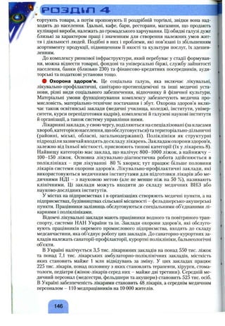 ^ С ^ а з д і г і 4 ■
сортують товари, а потім пропонують її роздрібній торгівлі, звідки вона над­
ходить до населення. їдальні, кафе, бари, ресторани, магазини, що продають
кулінарні вироби, належать до громадського харчування. Ці обидві галузі дуже
близькі за характером праці і значенням для створення належних умов жит­
тя і діяльності людей. Подібні в них і проблеми, які пов’язані із збільшенням
асортименту продукції, підвищенням її якості та культури послуг, їх здешев­
ленням.
До комплексу ринкової інфраструктури, який перебуває у стадії формуван­
ня, можна віднести товарні, фондові та універсальні біржі, службу зайнятості
населення, банки (близько 230) та фінансово-кредитних посередників, ауди­
торські та податкові установи тощо.
# Охорона здоров’я. Це соціальна галузь, яка включає лікувальні,
лікувально-профілактичні, санітарно-протиепідемічні та інші медичні уста­
нови, різні види соціального забезпечення, відпочинку й фізичної культури.
Матеріальні умови функціонування комплексу забезпечують медична про­
мисловість, матеріально-технічне постачання і збут. Охорона здоров’я вклю­
чає також освітянські заклади (медичні училища, коледжі, інститути, універ­
ситети, курси перепідготовки кадрів), комплексні й галузеві наукові інститути
й організації, а також систему управління ними.
Лікарняні заклади, у свою чергу, поділяються на спеціалізовані (за класами
хвороб, категорією населення, що обслуговується) та територіально-дільничні
(районні, міські, обласні, загальнодержавні). Поліклініки як структурні
підрозділи зазвичай входять до складу лікарень. Закладам охорони здоров’я,
залежно від їхньої місткості, присвоюють типові категорії (їх у лікарень 8 ).
Найвищу категорію має заклад, що налічує 800-1000 ліжок, а найнижчу -
100-150 ліжок. Основна лікувально-діагностична робота здійснюється в
поліклініках - при лікуванні 80 % хворих; тут працює більше половини
лікарів системи охорони здоров’я. Лікувально-профілактичні заклади, які
використовуються медичними інститутами для підготовки лікарів або ме­
дичними НДІ - з науковою метою (але не менше ніж на 50 %), називають
клінічними. Ці заклади можуть входити до складу медичних ВНЗ або
науково-дослідних інститутів.
У містах на підприємствах і в організаціях створюють медичні пункти, а на
підприємствах, будівництвах сільської місцевості - фельдшерсько-акушерські
пункти. Працівники залізниць обслуговуються спеціальними об’єднаними лі­
карнями і поліклініками.
Відомчі лікувальні заклади мають працівники водного та повітряного тран­
спорту, системи НАН України та ін. Заклади охорони здоров’я, які обслуго­
вують працівників окремого промислового підприємства, входять до складу
медсанчастини, яка об’єднує роботу цих закладів. До санаторно-курортних за­
кладів належать санаторії-профілакторії, курортні поліклініки, бальнеологічні
об’єкти.
В Україні налічується 3,5 тис. лікарняних закладів на понад 550 тис. ліжок
та понад 7,1 тис. лікарських амбулаторно-поліклінічних закладів, місткість
яких становить майже 1 мли відвідувань за зміну. У цих закладах працює
225 тис. лікарів, понад половину з яких становлять терапевти, хірурги, стома­
тологи, педіатри (жінок-лікарів серед них - майже дві третини). Середній ме­
дичний персонал (медсестри, фельдшери та акушери) становить 525 тис. осіб.
В Україні забезпеченість лікарями становить 48 лікарів, а середнім медичним
персоналом - 1 1 0 медпрацівників на 1 0 0 0 0 жителів.
г л
146
 