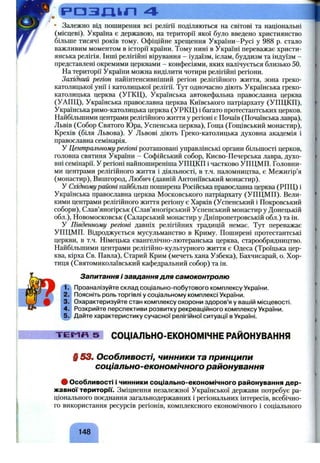 РОЗЛІІП 4
• Залежно від поширення всі релігії поділяються на світові та національні
(місцеві). Україна є державою, на території якої було введено християнство
більше тисячі років тому. Офіційне хрещення України-Русі у 988 р. стало
важливим моментом в історії країни. Тому нині в Україні переважає христи­
янська релігія. Інші релігійні вірування - іудаїзм, іслам, буддизм та індуїзм -
представлені окремими церквами - конфесіями, яких налічується близько 50.
На території України можна виділити чотири релігійні регіони.
Західний регіон найінтенсивніший регіон релігійного життя, зона греко-
католицької унії і католицької релігії. Тут одночасно діють Українська греко-
католицька церква (УГКЦ), Українська автокефальна православна церква
(УАПЦ), Українська православна церква Київського патріархату (УПЦКП),
Українська римо-католицька церква (УРКЦ) і багато протестантських церков.
Найбільшими центрами релігійного життя у регіоні є Почаїв (Почаївська лавра),
Львів (Собор Святого Юра, Успенська церква), Гоща (Гощівський монастир),
Крехів (біля Львова). У Львові діють Греко-католицька духовна академія і
православна семінарія.
У Центральному регіоні розташовані управлінські органи більшості церков,
головна святиня України - Софійський собор, Києво-Печерська лавра, духо­
вні семінарії. У регіоні найпоширеніша УПЦКП і частково УПЦМП. Головни­
ми центрами релігійного життя і діяльності, в т.ч. паломництва, є Межигір’я
(монастир), Вишгород, Любич (давній Антоніївський монастир).
У Східномурайоні найбільш поширена Російська православна церква (РПЦ) і
Українська православна церква Московського патріархату (УПЦМП). Вели­
кими центрами релігійного життя регіону є Харків (Успенський і Покровський
собори), Слав’яногірськ (Слав’яногірський Успенський монастир у Донецькій
обл.), Новомосковськ (Саларський монастир у Дніпропетровській обл.) та ін.
У Південному регіоні давніх релігійних традицій немає. Тут переважає
УПЦМП. Відроджується мусульманство в Криму. Поширені протестантські
церкви, в т.ч. Німецька євангелічно-лютеранська церква, старообрядництво.
Найбільшими центрами релігійно-культурного життя є Одеса (Троїцька цер­
ква, кірха Св. Павла), Старий Крим (мечеть хана Узбека), Бахчисарай, о. Хор­
тиця (Святомиколаївський кафедральний собор) та ін.
Запитання і завдання для самоконтролю
Проаналізуйте склад соціально-побутового комплексу України.
Поясніть роль торгівлі у соціальному комплексі України.
Охарактеризуйте стан комплексу охорони здоров’я у вашій місцевості.
Розкрийте перспективи розвитку рекреаційного комплексу України.
Дайте характеристику сучасної релігійної ситуації в Україні.
п?
2.
• 3.
4.
^5.
T E M R 5 СОЦІАЛЬНО-ЕКОНОМІЧНЕ РАЙОНУВАННЯ
§ 53. Особливості, чинники тапринципи
соціально-економічного районування
# Особливості і чинники соціально-економічного районування дер­
жавної територн. Зміцнення незалежної Української держави потребує ра­
ціонального поєднання загальнодержавних і регіональних інтересів, всебічно­
го використання ресурсів регіонів, комплексного економічного і соціального
148
 