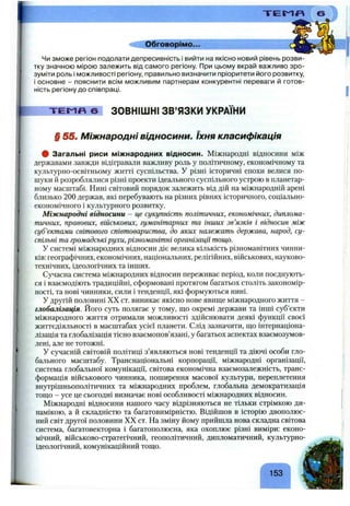I T E I ^ «
Обговорімо...
Чи зможе регіон подолати депресивність і вийти на якісно новий рівень розви­
тку значною мірою залежить від самого регіону. При цьому вкрай важливо зро­
зуміти роль і можливості регіону, правильно визначити пріоритети його розвитку,
і основне - пояснити всім можливим партнерам конкурентні переваги й готов­
ність регіону до співпраці.
T E M f4 6 ЗОВНІШНІ ЗВ’ЯЗКИ УКРАЇНИ
§ 55, Міжнародні відносини. їхня класифікація
# Загальні риси міжнародних відносин. Міжнародні відносини між
державами завжди відігравали важливу роль у політичному, економічному та
культурно-освітньому житті суспільства. У різні історичні епохи велися по­
шуки й розроблялися різні проекти ідеального суспільного устрою в планетар­
ному масштабі. Нині світовий порядок залежить від дій на міжнародній арені
близько 2 0 0 держав, які перебувають на різних рівнях історичного, соціально-
економічного і культурного розвитку.
Міжнародні відносини - це сукупність політичних, економічних, диплома­
тичних, правових, військових, гуманітарних та інших зв’язків і відносин між
суб’єктами світового співтовариства, до яких належать держава, народ, су­
спільні та громадськірухи, різноманітні організації тощо.
У системі міжнародних відносин діє велика кількість різноманітних чинни­
ків: географічних, економічних, національних, релігійних, військових, науково-
технічних, ідеологічних та інших.
Сучасна система міжнародних відносин переживає період, коли поєднують­
ся і взаємодіють традиційні, сформовані протягом багатьох століть закономір­
ності, та нові чинники, сили і тенденції, які формуються нині.
У другій половині XX ст. виникає якісно нове явище міжнародного життя -
глобалізація. Його суть полягає у тому, що окремі держави та інші суб’єкти
міжнародного життя отримали можливості здійснювати деякі функції своєї
життєдіяльності в масштабах усієї планети. Слід зазначити, що інтернаціона­
лізація та глобалізація тісно взаємопов’язані, у багатьох аспектах взаємозумов-
лені, але не тотожні.
У сучасній світовій політиці з’являються нові тенденції та діючі особи гло­
бального масштабу. Транснаціональні корпорації, міжнародні організації,
система глобальної комунікації, світова економічна взаємозалежність, транс­
формація військового чинника, поширення масової культури, переплетення
внутрішньополітичних та міжнародних проблем, глобальна демократизація
тощо - усе це сьогодні визначає нові особливості міжнародних відносин.
Міжнародні відносини нашого часу відрізняються не тільки стрімкою ди­
намікою, а й складністю та багатовимірністю. Відійшов в історію двополюс­
ний світ другої половини XX ст. На зміну йому прийшла нова складна світова
система, багатовекторна і багатополюсна, яка охоплює різні виміри: еконо­
мічний, військово-стратегічний, геополітичний, дипломатичний, культурно-
ідеологічний, комунікаційний тощо.
А
153
 