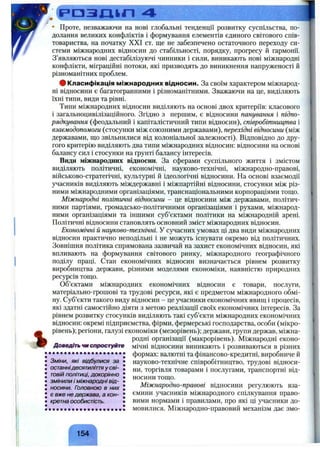 Р Р З Д І Г І 4 ^
%
Проте, незважаючи на нові глобальні тенденції розвитку суспільства, по­
долання великих конфліктів і формування елементів єдиного світового спів­
товариства, на початку XXI ст. ще не забезпечено остаточного переходу си­
стеми міжнародних відносин до стабільності, порядку, прогресу й гармонії.
З’являються нові дестабілізуючі чинники і сили, виникають нові міжнародні
конфлікти, міграційні потоки, які призводять до виникнення напруженості й
різноманітних проблем.
# Класифікація міжнародних відносин. За своїм характером міжнарод­
ні відносини є багатогранними і різноманітними. Зважаючи на це, виділяють
їхні типи, види та рівні.
Типи міжнародних відносин виділяють на основі двох критеріїв: класового
і загальноцивілізаційного. Згідно з першим, є відносини панування і підпо­
рядкування (феодальний і капіталістичний типи відносин), співробітництва і
взаємодопомоги (стосунки між союзними державами), перехідні відносини (між
державами, що звільнилися від колоніальної залежності). Відповідно до дру­
гого критерію виділяють два типи міжнародних відносин: відносини на основі
балансу сил і стосунки на ґрунті балансу інтересів.
Види міжнародних відносин. За сферами суспільного життя і змістом
виділяють політичні, економічні, науково-технічні, міжнародно-правові,
військово-стратегічні, культурні й ідеологічні відносини. На основі взаємодії
учасників виділяють міждержавні і міжпартійні відносини, стосунки між різ­
ними міжнародними організаціями, транснаціональними корпораціями тощо.
Міжнародні політичні відносини - це відносини між державами, політич­
ними партіями, громадсько-політичними організаціями і рухами, міжнарод­
ними організаціями та іншими суб’єктами політики на міжнародній арені.
Політичні відносини становлять основний зміст міжнародних відносин.
Економічні й науково-технічні. У сучасних умовах ці два види міжнародних
відносин практично неподільні і не можуть існувати окремо від політичних.
Зовнішня політика спрямована зазвичай на захист економічних відносин, які
впливають на формування світового ринку, міжнародного географічного
поділу праці. Стан економічних відносин визначається рівнем розвитку
виробництва держави, різними моделями економіки, наявністю природних
ресурсів тощо.
о б ’єктами міжнародних економічних відносин є товари, послуги,
матеріально-грошові та трудові ресурси, які є предметом міжнародного обмі­
ну. Суб’єкти такого виду відносин - це учасники економічних явищ і процесів,
які здатні самостійно діяти з метою реалізації своїх економічних інтересів. За
рівнем розвитку стосунків виділяють такі суб’єкти міжнародних економічних
відносин: окремі підприємства, фірми, фермерські господарства, особи (мікро-
рівень); регіони, галузі економіки (мезорівень); держави, групи держав, міжна­
родні організації (макрорівень). Міжнародні еконо-
Доввдітьчмспростуйте мічні відносини виникають і розвиваються в різних
• # • • • • • • • • • • • • • • • • • • • формах: валютні та фінансово-кредитні, виробниче й
• Зміни, які відбулися за • науково-технічне співробітництво, трудові відноси-
• останнідесятиліття у сві- , торгівля товарами і послугами, транспортні від-
: ТОВ,И ПОЛІТИЦІ, докорінно : носинитощо.
• ЗМІНИЛИ І міжнародні ВІД- • л
: носини. Головною в них : Міжнародно-правові відносини регулюють вза-
• є вже не держава, а кон- • ємини учасників міжнародного спілкування право-
• кретна особистість. • вими нормами і правилами, про які ці учасники до-
! • • • • • • • • • • • • • • • • • • • ! мовилися. Міжнародно-правовий механізм дає змо-
ґ N
154
 