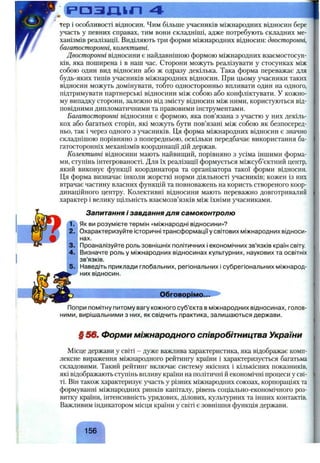 РОЗЦІП 4
тер і особливості відносин. Чим більше учасників міжнародних відносин бере
участь у певних справах, тим вони складніші, адже потребують складних ме­
ханізмів реалізації. Виділяють три форми міжнародних відносин: двосторонні,
багатосторонні, колективні.
Двосторонні відносини є найдавнішою формою міжнародних взаємостосун­
ків, яка поширена і в наш час. Сторони можуть реалізувати у стосунках між
собою один вид відносин або ж одразу декілька. Така форма переважає для
будь-яких типів учасників міжнародних відносин. При цьому учасники таких
відносин можуть домінувати, тобто односторонньо впливати один на одного,
підтримувати партнерські відносини між собою або конфліктувати. У кожно­
му випадку сторони, залежно від змісту відносин між ними, користуються від­
повідними дипломатичними та правовими інструментами.
Багатосторонні відносини є формою, яка пов’язана з участю у них декіль­
кох або багатьох сторін, які можуть бути пов’язані між собою як безпосеред­
ньо, так і через одного з учасників. Ця форма міжнародних відносин є значно
складнішою порівняно з попередньою, оскільки передбачає використання ба­
гатосторонніх механізмів координації дій держав.
Колективні відносини мають найвищий, порівняно з усіма іншими форма­
ми, ступінь інтегрованості. Для їх реалізації формується міжсуб’єктний центр,
який виконує функції координатора та організатора такої форми відносин.
Ця форма визначає інколи жорсткі норми діяльності учасників; кожен із них
втрачає частину власних функцій та повноважень на користь створеного коор­
динаційного центру. Колективні відносини мають переважно довготривалий
характер і велику щільність взаємозв’язків між їхніми учасниками.
1.
2.
3.
4.
Запитання і завдання для самоконтролю
Як ви розумієте термін «міжнародні відносини»?
Охарактеризуйте історичні трансформації у світових міжнародних відноси­
нах.
Проаналізуйте роль зовнішніх політичних і економічних зв’язків країн світу.
Визначте роль у міжнародних відносинах культурних, наукових та освітніх
зв’язків.
Наведіть приклади глобальних, регіональних і субрегіональних міжнарод­
них відносин.
Обговорімо...
Попри помітну питому вагу кожного суб’єкта в міжнародних відносинах, голов­
ними, вирішальними з них, як свідчить практика, залишаються держави.
§ 56ш Форми міжнародного співробітництва України
Місце держави у світі - дуже важлива характеристика, яка відображає комп­
лексне вираження міжнародного рейтингу країни і характеризується багатьма
складовими. Такий рейтинг включає систему якісних і кількісних показників,
які відображають ступінь впливу країни на політичні й економічні процеси у сві­
ті. Він також характеризує участь у різних міжнародних союзах, корпораціях та
формуванні міжнародних ринків капіталу, рівень соціально-економічного роз­
витку країни, інтенсивність урядових, ділових, культурних та інших контактів.
Важливим індикатором місця країни у світі є зовнішня функція держави.
15 6 ^
 