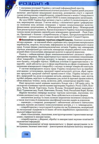 р а з л и л 4 ___________________________________________
• • підтримка інтеграції України у світовий інформаційний простір.
Головними сферами зовнішньополітичноїдіяльності України даний документ
визначає: двосторонні міждержавні відносини, розширення участі в європей­
ському регіональному співробітництві, співробітництво в межах Співдружності
Незалежних Держав, участь у роботі ООН та інших міжнародних організаціях.
Як член ООН Україна бере активну участь у роботі її спеціалізованих уста­
нов, миротворчих заходах. З метою виходу з економічної кризи і реформуван­
ня економіки вона активно співпрацює з такими спеціалізованими валютно-
фінансовими організаціями, як Міжнародний валютний фонд і Міжнародний
банк реконструкції та розвитку. Вроки незалежності Україна стала повноправним
членом низки впливових європейських міжнародних організацій - Ради Євро­
пи, Організації з безпеки і співробітництва в Європі, Центральноєвропейської
ініціативи - регіонального об’єднання країн Центральної і Східної Європи.
# Економічне та науково-технічне співробітництво. Зовнішні економічні
зв’язки держави - це взаємний обмін з країнами світу продуктами матеріального
виробництва, енергією, послугами, інформацією на основі міжнародного поділу
праці. Головні форми зовнішньоекономічних зв’язків України такі: міжнародна
торгівля; міжнародний р)гх капіталів; міжнародна міграція робочої сили; міжна­
родний обмін технологіями; міжнародні валютні та кредитні відносини.
Однією з найважливіших форм зовнішньоекономічної діяльності країни є
міжнародна торгівля. Вона характеризується такими основними показниками:
обсяг товарообігу, структура експорту та імпорту, сальдо зовнішьоторговель-
ного балансу, географія торгівлі. Найбільш істотною Гі характеристикою є то­
варообіг, який забезпечує рух зі сфери виробництва до сфери споживання. По­
казниками міжнародного товарообігу є експорт та імпорт товарів або капіталів.
У системі міжнародного поділу праці Україна спеціалізується на виробни­
цтві машин і устаткування, продукції чорної металургії, вугілля, зброї, харчо­
вих продуктів, продукції хімічної промисловості тошіо. Україна імпортує на­
фту, природний газ, руди кольорових металів, деревину, бавовну, одяг, взуття,
калійні добрива, верстати та обладнання для легкої й харчової промисловості,
обчислювальну техніку, папір, целюлозу, рибу, кондитерські вироби тощо.
Нині продукція нашої держави надходить більше ніж у 140 країн світу. За
експортом головними торговельними партнерами України є Росія, США, Біло­
русь, Чехія, Китай, Туреччина, Італія, Польща. Основний імпорт надходить з
Росії, Туркменистану, Італії, Німеччини, Польщі, Чехії, Республіки Кореї, Китаю.
Науково-технічна співпраця включає торгівлю патентами, ліцензіями, тех­
нічним досвідом («ноу-хау») тощо. Вона здійснюється в кількох формах:
- запозичення досвіду та знань шляхом запрошення іноземних спеціалістів,
а також підготовка й підвищення кваліфікації власних кадрів за кордоном;
- взаємодія у створенні, розширенні і забезпеченні діяльності навчальних
закладів, науково-дослідних і консультативних центрів, у т. ч. і міжнародних;
- співробітництво у галузі науки й техніки під час будівництва, модернізації
та експлуатації підприємств й інших об’єктів виробничого призначення і со­
ціальної інфраструктури;
- обмін технологіями, ліцензіями, конструкторськими і проектними матері­
алами, сприяння їх використанню;
- співробітництво у збиранні, обробці та використанні науково-технічної й
економічної інформації.
Зовнішньоекономічні зв’язки проявляються і у формі кредитування та ін­
вестування. Іноземні інвестиції - довгострокові вкладення капіталу закордон-
158
 