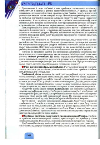 р а з ш г і 5 І
• Продовольча і тісно пов’язані з нею проблеми споживання по-різному
виявляються в країнах з різним розвитком економіки. У країнах, що роз­
виваються, це зазвичай нестача продовольства (навіть голод), недостатній
рівень споживання інших товарів і послуг. В економічно розвинутих країнах
ці проблеми пов’язані зі значними змінами в структурі харчування і характеру
споживання. У цих країнах досягнуто достатній (часто надлишковий) рівень
продовольчого й іншого забезпечення, тому громадськістю активно обговорю­
ється необхідність обмеження марнотратного споживання товарів і послуг.
Демілітаризація всіх сфер сучасного суспільного життя - політичного, со­
ціального й економічного - є особливо актуальною, тому що військова сфера
відволікає величезні ресурси. Перехід військового виробництва на цивільні
потреби (конверсія) дасть змогу розширити виробництво сучасної продукції,
підвищити ї"іякість.
Усі проблеми впливають на екологічну ситуацію, яка, у свою чергу, має зво­
ротний вплив. Збільшення виробництва продовольства і розширення масшта­
бів використання природних ресурсів завдають величезної шкоди навколиш­
ньому середовищу. Порушене середовище не дає можливості збільшити ви­
робництво продовольства і може бути небезпечним для здоров’я людини.
Нині ще не винайдено засобів для вирішення актуальних глобальних про­
блем, однак шлях такого розвитку вже визначився. Магістральний шлях нази­
вається стійким розвитком. Це такий соціально-економічний розвиток, за
якого оптимальні економічні результати досягаються з мінімальним збитком
для навколишнього середовища і для майбутніх поколінь. Пріоритетними при
цьому стають інтереси людей і завдання суспільного розвитку.
# Рівні вивчення глобальних проблем. У сучасній вітчизняній геоглоба-
лістиці склалися три послідовні рівні вивчення глобальних проблем: глобаль­
ний, регіональний і локальний.
Глобальний рівень випливає із самої суті географічної науки і спираєть­
ся на концепцію цілісності навколишнього світу. Основою таких підходів у
соціально-економічній географії є єдиний економічний простір ойкумени, що
склався до кінця XX ст. у формі світового господарства. Додамо до цього фак­
тично єдиний екологічний простір, у якому мешкає людство, а також глобаль­
не прогнозування, над яким працюють географи різних наукових напрямків.
Як другий рівень можна назвати регіональний. Він повністю відповідає ві­
домому географічному девізу «Глобальне в регіональному!». І відображає той
незаперечний факт, що глобальні проблеми зазвичай проявляються і на регіо­
нальному рівні, мають свій регіональний прояв. Як приклад можна навести
єдиний економічний простір Західної Європи або Північної Америки.
Третій рівень - це рівень окремих країн, локальний. Адже успіх у вирішенні
глобальних проблем багато в чому залежить від того, які заходи будуть вжи­
ватися саме на локальному рівні. До того ж у різних країнах може бути своя
специфіка і пріоритетність глобальних проблем. Саме з нею пов’язано заро­
дження проблемного країнознавства, яке покликане висунути на перший план
ключові проблеми тієї чи іншої країни.
# Глобальні проблеми людства таїх прояв на територГГУкраїни. Глобаль­
ні проблеми мають планетарний характер, проте гострота цих проблем у різних
країнах неоднакова. Розглянемо, як вони проявляються на території України.
Проблема війни і миру нині вкрай загострилася, адже подальша гонка озбро­
єнь ставить під загрозу існування життя на Землі. У зв’язку із цим важливим
164
 