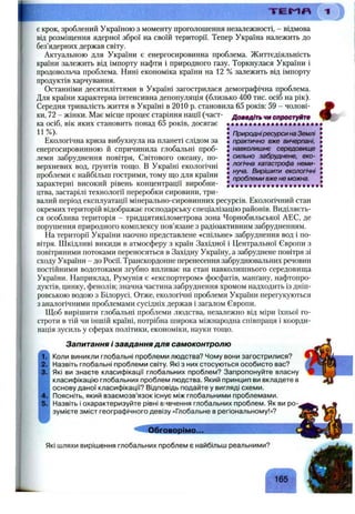 Т Г Е Г І Л
є крок, зроблений Україною з моменту проголошення незалежності, - відмова
від розміщення ядерної зброї на своїй території. Тепер Україна належить до
без’ядерних держав світу.
Актуальною для України є енергосировинна проблема. Життєдіяльність
країни залежить від імпорту нафти і природного газу. Торкнулася України і
продовольча проблема. Нині економіка країни на 12 % залежить від імпорту
продуктів харчування.
Останніми десятиліттями в Україні загострилася демографічна проблема.
Для країни характерна інтенсивна депопуляція (близько 400 тис. осіб на рік).
Середня тривалість життя в Україні в 2010 р. становила 65 років: 59 - чолові-
ДОШФДІП чи спроотуйтф
Природніресурси на Землі
практично вже вичерпані,
навколишнє середовище
сильно забруднене, еко­
логічна катастрофа неми­
нуча. Вирішити екологічні
проблеми вже не можна.
ки, 72 - жінки. Має місце процес старіння нації (част­
ка осіб, вік яких становить понад 65 років, досягає
11%).
Екологічна криза вибухнула на планеті слідом за
енергосировинною й спричинила глобальні проб­
леми забруднення повітря. Світового океану, по­
верхневих вод, ґрунтів тощо. В Україні екологічні
проблеми є найбільш гострими, тому що для країни
характерні високий рівень концентрації виробни­
цтва, застарілі технології переробки сировини, три­
валий період експлуатації мінерально-сировинних ресурсів. Екологічний стан
окремих територій відображає господарську спеціалізацію районів. Виділяєть­
ся особлива територія - тридцятикілометрова зона Чорнобильської АЕС, де
порушення природного комплексу пов’язане з радіоактивним забрудненням.
На території України наочно представлене «спільне» забруднення вод і по­
вітря. Шкідливі викиди в атмосферу з країн Західної і Центральної Європи з
повітряними потоками переносяться в Західну Україну, а забруднене повітря зі
сходу України - до Росії. Транскордонне перенесення забруднювальних речовин
постійними водотоками згубно впливає на стан навколишнього середовища
України. Наприклад, Румунія є «експортером» фосфатів, манґану, нафтопро­
дуктів, цинку, фенолів; значна частина забруднення хромом надходить із дніп­
ровською водою з Білорусі. Отже, екологічні проблеми України перегукуються
з аналогічними проблемами сусідніх держав і загалом Європи.
Щоб вирішити глобальні проблеми людства, незалежно від міри їхньої го­
строти в тій чи іншій країні, потрібна широка міжнародна співпраця і коорди­
нація зусиль у сферах політики, економіки, науки тощо.
Запитання і завдання для самоконтролю
Коли виникли глобальні проблеми людства? Чому вони загострилися?
Назвіть глобальні проблеми світу. Які з них стосуються особисто вас?
Які ви знаєте класифікації глобальних проблем? Запропонуйте власну
класифікацію глобальних проблем людства. Який принцип ви вкладете в
основу даної класифікації? Відповідь подайте у вигляді схеми.
Поясніть, який взаємозв’язок існує між глобальними проблемами.
Назвіть і охарактеризуйте рівні вивчення глобальних проблем. Як ви ро­
зумієте зміст географічного девізу «Глобальне в регіональному!»?
41
Обговорімо.,^_____
Які шляхи вирішення глобальних проблем є найбільш реальними?
 