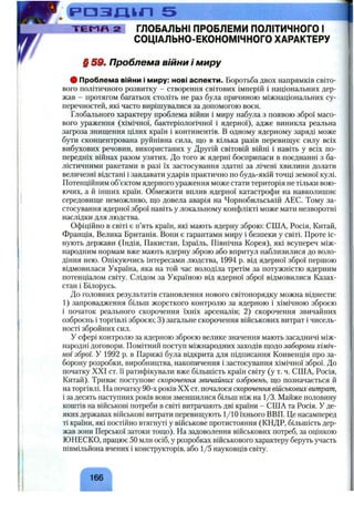 і р а з п і г і 5
T E l^ n 2 ГЛОБАЛЬНІ ПРОБЛЕМИ ПОЛІТИЧНОГО І
СОЦІАЛЬНО'ЕКОНОМІЧНОГО ХАРАКТЕРУ
§ 59. Проблема війни і миру
# Проблема війни і миру: нові аспекти. Боротьба двох напрямків світо­
вого політичного розвитку - створення світових імперій і національних дер­
жав - протягом багатьох століть не раз була причиною міжнаціональних су­
перечностей, які часто вирішувалися за допомогою воєн.
Глобального характеру проблема війни і миру набула з появою зброї масо­
вого ураження (хімічної, бактеріологічної і ядерної), адже виникла реальна
загроза знищення цілих країн і континентів. В одному ядерному заряді може
бути сконцентрована руйнівна сила, що в кілька разів перевищує силу всіх
вибухових речовин, використаних у Другій світовій війні і навіть у всіх по­
передніх війнах разом узятих. До того ж ядерні боєприпаси в поєднанні з ба­
лістичними ракетами в разі їх застосування здатні за лічені хвилини долати
величезні відстані і завдавати ударів практично по будь-якій точці земної кулі.
Потенційним об’єктом ядерного ураження може стати територія не тільки вою­
ючих, а й інших країн. Обмежити вплив ядерної катастрофи на навколишнє
середовище неможливо, що довела аварія на Чорнобильській АЕС. Тому за­
стосування ядерної зброї навіть у локальному конфлікті може мати незворотні
наслідки для людства.
Офіційно в світі є п’ять країн, які мають ядерну зброю: США, Росія, Китай,
Франція, Велика Британія. Вони є гарантами миру і безпеки у світі. Проте іс­
нують держави (Індія, Пакистан, Ізраїль, Північна Корея), які всупереч між­
народним нормам вже мають ядерну зброю або впритул наблизилися до воло­
діння нею. Опікуючись інтересами людства, 1994 р. від ядерної зброї першою
відмовилася Україна, яка на той час володіла третім за потужністю ядерним
потенціалом світу. Слідом за Україною від ядерної зброї відмовилися Казах­
стан і Білорусь.
До головних результатів становлення нового світопорядку можна віднести:
1 ) запровадження більш жорсткого контролю за ядерною і хімічною зброєю
і початок реального скорочення їхніх арсеналів; 2 ) скорочення звичайних
озброєнь і торгівлі зброєю; 3) загальне скорочення військових витрат і чисель­
ності збройних сил.
У сфері контролю за ядерною зброєю велике значення мають засадничі між­
народні договори. Помітний поступ міжнародних заходів щодо заборони хіміч­
ної зброї. У 1992 р. в Парижі була відкрита для підписання Конвенція про за­
борону розробки, виробництва, накопичення і застосування хімічної зброї. До
початку XXI ст. її ратифікували вже більшість країн світу (у т. ч. США, Росія,
Китай). Триває поступове скорочення звичайних озброєнь, що позначається й
на торгівлі. На початку 90-х років XX ст. почалося скорочення військовихвитрат,
і за десять наступних років вони зменшилися більш ніж на 1/3. Майже половину
коштів на військові потреби в світі витрачають дві країни - США та Росія. У де­
яких державах військові витрати перевищують 1/10 їхнього ВВП. Це насамперед
ті країни, які постійно втягнуті у військове протистояння (КНДР, більшість дер­
жав зони Перської затоки тощо). На задоволення військових потреб, за оцінкою
ЮНЕСКО, працює 50 млн осіб, у розробках військового характеру беруть участь
півмільйона вчених і конструкторів, або 1/5 науковців світу.
^ 166^
 