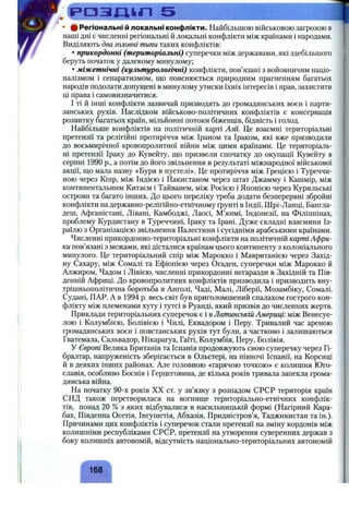 р а з д і г і 5 Щ
• ф Регіональні й локальні конфлікти. Найбільшою військовою загрозою в
наші дні є численні регіональні й локальні конфлікти між країнами і народами.
Виділяють два головні типи таких конфліктів:
• прикордонні (територіальні) суперечки між державами, які здебільшого ,
беруть початок у далекому минулому;
• міжетнічні (культурологічні) конфлікти, пов’язані з войовничим націо­
налізмом і сепаратизмом, ш;о пояснюється природним прагненням багатьох
народів подолати допущені в минулому утиски їхніх інтересів і прав, захистити
ці права і самовизначитися.
І ті й інші конфлікти зазвичай призводять до громадянських воєн і парти­
занських рухів. Наслідком військово-політичних конфліктів є консервація
розвитку багатьох країн, мільйонні потоки біженців, бідність і голод.
Найбільше конфліктів на політичній карті Азії. Це взаємні територіальні
претензії та релігійні протиріччя між Іраном та Іраком, які вже призводили
до восьмирічної кровопролитної війни між цими країнами. Це територіаль­
ні претензії Іраку до Кувейту, що призвели спочатку до окупації Кувейту в
серпні 1990 p., а потім до його звільнення в результаті міжнародної військової
акції, що мала назву «Буря в пустелі». Це протиріччя між Грецією і Туреччи­
ною через Кіпр, між Індією і Пакистаном через штат Джамму і Кашмір, між
континентальним Китаєм і Тайванем, між Росією і Японією через Курильські
острови та багато інших. До цього переліку треба додати безперервні збройні
конфлікти на державно-релігійно-етнічному ґрунті в Індії, Шрі-Ланці, Бангла­
деш, Афганістані, Лівані, Камбоджі, Лаосі, М’янмі, Індонезії, на Філіппінах,
проблему Курдистану в Туреччині, Іраку та Ірані. Дуже складні взаємини Із­
раїлю з Організацією звільнення Цалестини і сусідніми арабськими країнами.
Численні прикордонно-територіальні конфлікти на політичній карті Афри­
ки пов’язані з межами, які дісталися країнам цього континенту з колоніального ,
минулого. Це територіальний спір між Марокко і Мавританією через Захід­
ну Сахару, між Сомалі та Ефіопією через Огаден, суперечки між Марокко й
Алжиром, Чадом і Лівією, численні прикордонні негаразди в Західній та Пів­
денній Африці. До кровопролитних конфліктів призводила і призводить вну­
трішньополітична боротьба в Анголі, Чаді, Малі, Ліберії, Мозамбіку, Сомалі,
Судані, ПАР. А в 1994 р. весь світ був приголомшений спалахом гострого кон­
флікту між племенами хуту і тутсі в Руанді, який призвів до численних жертв.
Приклади територіальних суперечок є і в Латинській Америці: між Венесуе­
лою і Колумбією, Болівією і Чилі, Еквадором і Перу. Тривалий час ареною
громадянських воєн і повстанських рухів тут були, а частково і залишаються
Гватемала, Сальвадор, Нікарагуа, Гаїті, Колумбія, Перу, Болівія.
У Європі Велика Британія та Іспанія продовжують свою суперечку через Гі­
бралтар, напруженість зберігається в Ольстері, на півночі Іспанії, на Корсиці
й в деяких інших районах. Але головною «гарячою точкою» є колишня Юго­
славія, особливо Боснія і Герцеговина, де кілька років тривала запекла грома­
дянська війна.
На початку 90-х років XX ст. у зв’язку з розпадом СРСР територія країн
СНД також перетворилася на вогнище територіально-етнічних конфлік­
тів, понад 20 % з яких відбувалися в насильницькій формі (Нагірний Кара­
бах, Південна Осетія, Інгушетія, Абхазія, Придністров’я, Таджикистан та ін.).
Причинами цих конфліктів і суперечок стали претензії на зміну кордонів між
колишніми республіками СРСР, претензії на утворення суверенних держав з
боку колишніх автономій, відсутність національно-територіальних автономій
168
 