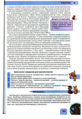 Т Е М Я
Війна не тільки вічна, а й
глибоко моральна, адже
оберігає народи від гниття.
(Г. Гегель)
у деяких етнічних груп (німці, кримські татари), наслідки депортації багатьох
народів у період сталінського правління та ін. При цьому контактна роль кор­
донів між країнами СНД помітно зменшилася, а бар’єрна їх роль різко зросла.
У подальшому становище деяких з перелічених «гарячих точок» вдалося
більш-менш стабілізувати. Проте багато розбіжностей ще існує, наприклад
розбіжності між Росією і Україною з питань Криму і Чорноморського флоту,
територіальні претензії до Росії деяких держав Бал- Доведіть чм спростуйте
тії, воєнні дії на кордоні Таджикистану. До того ж і
Нагірний Карабах, і Південна Осетія, і Інгушетія, і
Абхазія, і Придністров’я продовжують залишатися
районами «тліючих» конфліктів, які в будь-який
момент можуть спалахнути з новою силою. Ситу­
ація на Північному Кавказі надзвичайно ускладни- • • • • • • • • • • • • • • • • • • • •
лася після початку воєнних дій у Чечні в кінці 1994 р.
На планеті продовжують палати «гарячі точки» - райони конфліктів міжет­
нічного і прикордонного характеру. У світі поширений і сепаратистський рух,
що характерний для багатонаціональних федеративних країн. Сепаратизм на­
правлений на відокремлення і вихід певної території з-під юрисдикції держа­
ви, частиною якої є ця територія, тобто на отримання суверенітету.
Після успішного проведення Міжнародного фізичного року в 1959 р. підписа­
но Міжнародний договір про Антарктиду. Відповідно до цього документа Ан­
тарктида не повинна використовуватися для військових цілей, там заборонена
будь-яка військова діяльність, у тому числі - випробовування атомної зброї
і захоронення радіоактивних відходів. Дванадцять держав-учасниць домови­
лись про необхідність міжнародного наукового співробітництва в Антарктиді
в мирних цілях. Щороку Антарктиду відвідують близько 6 тис. туристів.
Людство докладає величезних зусиль, щоб ліквідувати вогнища регіональ­
них конфліктів. Для цього використовують можливості ООН, багатьох миро­
творчих організацій і авторитетних політичних діячів, а останніми роками і вій­
ськових структур НАТО. Вирішення проблеми регіональних конфліктів мож­
ливе лише в разі усунення їхніх причин, які найчастіше полягають в існуванні
тоталітарних режимів, національному, релігійному і соціальному гнобленні.
і
Запитання і завдання для самоконтролю
Дайте визначення поняття «сепаратизм». Назвіть регіони (країни), для
яких це явище характерне.
Назвіть ядерні країни світу і позначте їх на контурній карті.
Поясніть, чому Антарктиду - необжитий материк - не можна використо­
вувати для військових цілей.
Поясніть поняття «конверсія». Щ о заважає її реалізації?
Чому мілітаризація перетворилася на глобальну проблему? Назвіть
основні проблеми, які стоять на шляху демілітаризації.
Обговорімо...
Нині більшість регіональних конфліктів виникає на національному і релігійному
ґрунті. Особливо небезпечною є широка смуга регіональних конфліктів на пів­
денних межах колишньої світової соціалістичної системи. У західній частині цієї
зони спостерігається протистояння між християнським і мусульманським світа­
ми. У багатьох мусульманських країнах посилюється ісламський фундамента-
лізм, що є загрозою для міжнародної стабільності.
г
169
 