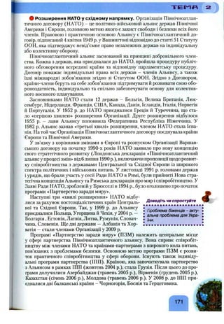 9 Розширення HATO у східному напрямку. Організація Північноатлан­
тичного договору (НАТО) - це політико-військовий альянс держав Північної
Америки і Європи, головною метою якого є захист свободи і безпеки всіх його
членів. Правовою і практичною основою Альянсу є Північноатлантичний до­
говір, підписаний 4 квітня 1949 р. у Вашингтоні відповідно до статті 51 Статуту
ООН, яка підтверджує невід’ємне право незалежних держав на індивідуальну
або колективну оборону.
Північноатлантичний альянс заснований на принципі добровільного член­
ства. Кожна з держав, яка приєдналася до НАТО, пройшла процедуру публіч­
ного обговорення всередині країни та відповідну парламентську процедуру.
Договір поважає індивідуальні права всіх держав - членів Альянсу, а також
їхні міжнародні зобов’язання згідно зі Статутом ООН. Згідно з Договором,
країни-члени беруть на себе зобов’язання підтримувати й розвивати свою обо­
роноздатність, індивідуально та спільно забезпечувати основу для колектив­
ного воєнного планування.
Засновниками НАТО стали 12 держав - Бельгія, Велика Британія, Люк­
сембург, Нідерланди, Франція, США, Канада, Данія, Ісландія, Італія, Норвегія
й Португалія. У 1952 р. до НАТО приєдналися Греція й Туреччина, що ста­
ло «першою хвилею» розширення Організації. Друге розширення відбулося
1955 р. - лави Альянсу поповнила Федеративна Республіка Німеччина. У
1982 р. Альянс зазнав «третьої хвилі» розширення, членом НАТО стала Іспа­
нія. На той час Організація Північноатлантичного договору поєднувала країни
Європи та Північної Америки.
У зв’язку з корінними змінами в Європі та розпуском Організації Варшав­
ського договору на початку 1990-х років НАТО заявило про нову концепцію
свого стратегічного розвитку (Лондонська декларація «Північноатлантичний
альянс у процесі змін» від 6 липня 1990 p.), включаючи пропозиції щодо розвит­
ку співробітництва з державами Центральної та Східної Європи із широкого
спектра політичних і військових питань. У листопаді 1991 р. головами держав
і урядів, що брали участь у сесії Ради НАТО в Римі, були прийняті Нова стра­
тегічна концепція Альянсу та Римська декларація про мир і співробітництво. У
Заяві Ради НАТО, зробленій у Брюсселі в 1994 p., було оголошено про початок
програми «Партнерство заради миру». ^
Наступні три «хвилі розширення» НАТО відбу-
лися за рахунок ностсоціалістичних країн Централь- Доведіть чи спростуйте
ної та Східної Європи^ Так, у 1999 р, до |
приєдналися Польща, Угорщина и Чехія, у 2004 р. - . проблема д ля Укра-
Болгарія, Естонія, Латвія, Литва, Румунія, Словач- •
чина, Словенія. Ще дві держави —Албанія та Хор- ! • • • • • • • • • • • • • • • • • • • .
ватія —стали членами Організації у 2009 р.
Програмі «Партнерство заради миру» (ПЗМ) належить центральне місце
у сфері партнерства Північноатлантичного альянсу. Вона сприяє співробіт­
ництву між членами НАТО та країнами-партнерами з широкого кола питань,
пов’язаних з проблемами безпеки. Основною метою програми ПЗМ є розви­
ток практичного співробітництва у сфері оборони. Існують також індивіду­
альні програми партнерства (ШП). Країною, яка започаткувала партнерство
з Альянсом в рамках ІПП (жовтень 2004 p.), стала Грузія. Після цього до про­
грами долучилися Азербайджан (травень 2005 p.), Вірменія (грудень 2005 p.),
Казахстан (січень 2006 p.), Молдова (травень 2006 p.). У 2008 р. до ІПП при­
єдналися дві балканські країни - Чорногорія, Боснія та Герцеговина.
T E I ^ « 2
171
 
