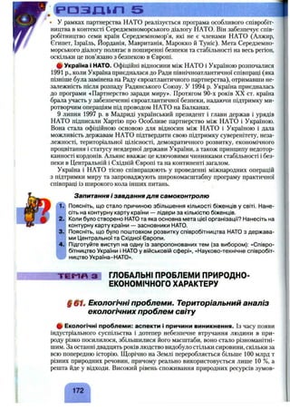 р а з т л 5
• У рамках партнерства НАТО реалізується програма особливого співробіт­
ництва в контексті Середземноморського діалогу НАТО. Він забезпечує спів­
робітництво семи країн Середземномор’я, які не є членами НАТО (Алжир,
Єгипет, Ізраїль, Йорданія, Мавританія, Марокко й Туніс). Мета Середземно­
морського діалогу полягає в поширенні безпеки та стабільності на весь регіон,
оскільки це пов’язано з безпекою в Європі.
ф Україна і НАТО. Офіційні відносини між НАТО і Україною розпочалися
1991 p., коли Україна приєдналася до Ради північноатлантичної співпраці (яка
пізніше була замінена на Раду євроатлантичного партнерства), отримавши не­
залежність після розпаду Радянського Союзу. У 1994 р. Україна приєдналась
до програми «Партнерство заради миру». Протягом 90-х років XX ст. країна
брала участь у забезпеченні євроатлантичної безпеки, надаючи підтримку ми­
ротворчим операціям під проводом НАТО на Балканах.
9 липня 1997 р. в Мадриді український президент і глави держав і урядів
НАТО підписали Хартію про Особливе партнерство між НАТО і Україною.
Вона стала офіційною основою для відносин між НАТО і Україною і дала
можливість державам НАТО підтвердити свою підтримку суверенітету, неза­
лежності, територіальної цілісності, демократичного розвитку, економічного
процвітання і статусу неядерної держави України, а також принципу недотор­
канності кордонів. Альянс вважає це ключовими чинниками стабільності і без­
пеки в Центральній і Східній Європі та на континенті загалом.
Україна і НАТО тісно співпрацюють у проведенні міжнародних операцій
з підтримки миру та запроваджують широкомасштабну програму практичної
співпраці із широкого кола інших питань.
1.
2.
3.
4.
Запитання і завдання для самоконтролю
Поясніть, що стало причиною збільшення кількості біженців у світі. Нане­
сіть на контурну карту країни — лідери за кількістю біженців.
Коли було створено НАТО та яка основна мета цієї організації? Нанесіть на
контурну карту країни — засновники НАТО.
Поясніть, що було поштовхом розвитку співробітництва НАТО з держава­
ми Центральної та Східної Європи.
Підготуйте виступ на одну із запропонованих тем (за вибором): «Співро­
бітництво України і НАТО у військовій сфері», «Науково-технічне співробіт­
ництво Україна-НАТО».
ТЕМЯ З ГЛОБАЛЬНІ ПРОБЛЕМИ ПРИРОДНО-
ЕКОНОМІЧНОГО ХАРАКТЕРУ
§ Екологічні проблеми. Територіальний аналіз
екологічних проблем світу
ф Екологічні проблеми: аспекти і причини виникнення. Із часу появи
індустріального суспільства і дотепер небезпечне втручання людини в при­
роду різко посилилося, збільшилися його масштаби, воно стало різноманітні­
шим. За останні двадцять років людство видобуло стільки сировини, скільки за
всю попередню історію. Щорічно на Землі переробляється більше 100 млрд т
різних природних речовин, причому реально використовується лише 1 0 %, а
решта йде у відходи. Високий рівень споживання природних ресурсів зумов-
 
