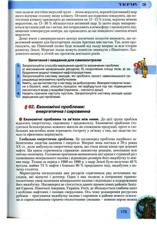 Т Е Ї ^ «
тиці залягає постійно мерзлий ґрунт —вічна мерзлота, верхній (активний) шар
якого відчуває сезонну зміну клімату. Останні дослідження показують, що по­
тепління клімату призводить до зменшення на 12-15 % площ, вкритих вічною
мерзлотою, на 15-30 % збільшується активний шар. Із цього шару випарову­
ються вуглекислий газ і метан, які потрапляють в атмосферу і провокують під­
вищення температури повітря, що призводить до ще швидшого танення вічної
мерзлоти.
Деякі вчені з американського центру космічних польотів вважають, що пе­
реломний момент для багаторічних льодів Арктики вже настав. Так, вони про­
гнозують, що Північний полюс буде вільний від льоду вперше за всю історію
розвитку Землі. Морські льоди можуть повністю зникнути з Північного Льо­
довитого океану в літній час протягом декількох років.
1.
2.
3.
4.
Запитання і завдання для самоконтролю
Запропонуйте способи вирішення однієї із зазначених проблем:
а) виснаження мінеральних ресурсів; б) скорочення площі лісів; в) за­
бруднення водної поверхні нафтопродуктами.
Запропонуйте систему заходів, які зроблять захист навколишнього се­
редовища економічно прибутковим.
Уявіть, що ви інспектор з нагляду за риболовлею. Використовуючи знан­
ня з біології, хімії, опишіть процеси, які відбудуться під час підвищення
кислотності води у водоймі (причина - кислотні дощі).
Назвіть причини наступу пустель. Запропонуйте систему заходів щодо
вирішення цієї проблеми.
§ 62. Економічні проблеми:
енергетична і сировинна
# Економічні проблеми та зв’язок між ними. До цієї групи проблем
відносять енергетичну, сировинну і продовольчу. Економічні проблеми сто­
суються безпосередньо кожного жителя як споживача продукції, проте в гло­
бальних масштабах вони втрачають гостроту у зв’язку з тим, що людство по­
чало їх ефективно вирішувати.
Глобальна енергетична проблема. Це насамперед проблема надійного за­
безпечення людства паливом і енергією. Вперше вона постала в 70-х роках
XX ст., коли вибухнула енергетична криза, що стала віхою кінця ери дешевої
нафти. Ця криза спричинила справжню ланцюгову реакцію, зачепивши всю
світову економіку. Головною причиною виникнення цієї кризи є стрімкий ріст
споживання мінерального палива і відповідно розмірів його видобутку із зем­
них надр. Тільки за період з 1960 по 1980 р. з надр Землі було вилз^ено 40 %
вугілля, майже 75 % нафти і близько 80 % природного газу, видобутих з по­
чатку століття.
Марнотратна експлуатація цих ресурсів спричинила ряд негативних на­
слідків, які відчутні і дотепер. Один з них полягає в погіршенні гірничо-
геологічних умов залягання мінерального палива і відповідно в подорожчанні
його видобутку. Насамперед це стосується давніх промислових районів Захід­
ної Європи, Північної Америки, України, Росії, де збільшується глибина шахт
і особливо нафтових і газових свердловин. Ось чому розширення ресурсних
рубежів - просування видобутку палива і сировини в райони нового освоєн­
ня зі сприятливішими гірничо-геологічними умовами - певного мірого можна
175
 