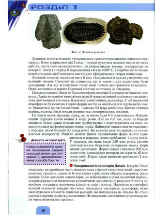 . ( р а з д і п ~i
%
Мал. 7. Викопні рештки
За іншою теорією планети утворювалися з розпечених викидів сонячного ма­
теріалу. Вони відірвалися від Сонця і почали рухатися навколо нього но своїх
орбітах, поступово охолоджуючись. За розрахунками вчених, температура па
поверхні Землі (в період її народження) сягала 4000° С. Потрібно було багато
мільйонів років, щоб поверхня охолонула і сформувалася тверда земна кора.
За іншою теорією, частинки пилу й газу з’єднувалися в ш і і л ь н і утворення під
великим тиском. Спочатку ці утворення, що із часом стали планетами, були
холодними. Але від величезного тиску вони почали розігріватися ізсередини.
Отже, виникнення планет Сонячної системи остаточно не з’ясоване.
Спочатку навколо Землі не було атмосфери, як немає Гісьогодні на багатьох пла­
нетах. Однак вулканічні виверження на всій поверхні земної кулі викинули досить
газів, щоб виникла хоч якась, бодай найпримітивніша, атмосфера. У цій первинній
атмосфері не було кисню, і перші форми життя на нашій планеті існували без ньо­
го. Вважається, що час їхньої появи - близько 3,5 млрд років тому. Кисень з’явився
пізніше, коли на Землі почали розвиватись і поширюватись рослини.
На Землі немає гірських порід, що за віком були б її ровесниками. Найдав­
нішим породам трохи менше 4 млрд років. Але на той час, коли ці породи
виникли, більш ранні породи вже зруйнувались і перетворилися на осад, що
використався на формування нових порід. Найперші ознаки життя знаходять
у породах, яким близько 3,5 млрд років. Це викопні рештки крихітних синьо-
зелених водоростей. Рештки деяких інших примітивних форм життя трап­
ляються в породах, яким приблизно 1 млрд років,
у породах, вік яких сягає 550 млн років, раптом
спостерігається бурхливе утворення нових форм
живих організмів. Перші ссавці з’явилися 200 млн
років тому, а динозаври вимерли, як гадають, 65 млн
років тому. Перші люди виникли приблизно 2 млн
років тому.
Доведіть чи спростуйте
у міру розширення ареа­
лів проживання людини
природні умови, що ото­
чували її, зумовлювали і
зміну способу її життя.
9 Геохронологічна історія Землі. Історію Землі
поділяють на проміжки часу, межами яких є великі геологічні події: гороутво-
рювальні процеси, підняття й опускання суші, зміни обрисів материків, рівня
океанів. Рухи і розломи земної кори, що відбувалися в різні геологічні періоди,
супроводжувалися посиленою вулканічною діяльністю, у результаті чого в ат­
мосферу потрапила величезна кількість газів і попелу. Наявність в атмосфері
великої кількості твердих частинок знижувала прозорість атмосфери, отже,
зменшувалася кількість сонячної радіації, що потрапляла на Землю. Це стало
однією з причин розвитку зледеніння. Не випадково зледеніння супроводжува­
ли гороутворювальні процеси.
16
 