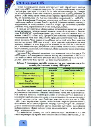 р а з т л 5
• Чималі площі родючих земель вилучаються у світі під забудову, зокрема
міську, яка в XXI ст. може значно зрости. Актуальною проблемою є деградація
(погіршення характеристик) землі. Це не лише виснаження ґрунтів, їхня еро­
зія, а й забруднення хімічними сполуками, що вносяться під час удобрення. За
даними ООН, площа орних земель лише в країнах «третього світу» на початок
XXI ст. скоротиться на 17,7 %, а їхня потенційна продуктивність - на 28,9 %.
Голод і недоїдання. Глобальна продовольча проблема найдавніша з усіх
глобальних проблем людства. Голод як крайній її прояв виникав і в давнину, і
в середні віки, і в періоди нової та новітньої історії. Про це свідчать приклади
Давнього Риму, середньовічної Європи, Росії, Індії, Китаю.
У наші дні авторитетними міжнародними організаціями визначено медичні
норми харчування і відповідно самі поняття «голод» і «недоїдання». За оцін­
ками ФАО і ВООЗ, приблизна норма харчування для однієї людини має ста­
новити 2400-2500 ккал на добу. Зрозуміло, цей показник може дещо варіюва­
ти залежно від статі, віку, виду роботи, природно-кліматичних умов і деяких
інших чинників. Чітко виражене недоїдання настає тоді, коли його значення
опускається нижче 1800 ккал, а голод - коли показник проходить критичну
позначку 1000 ккал в день. Харчування, за якого не вистачає не тільки кало­
рій, а й білків (насамперед тваринного походження), а також жирів, вітамінів,
мікроелементів, називають неповноцінним. Його називають також прихованим
(хронічним) голодом.
Протягом XX ст. кількісні показники харчування помітно поліпшилися. Ще
в 1930-х роках добова норма споживання на одну людину становила 2100 ккал,
а до початку 1960-х років вона зросла до 2300 ккал, до початку 1970-х років -
до 2450 і до початку 1990-х років - до 2700 ккал/добу (табл.1).
Таблиця 1. Споживання калорій з розрахунку на душу населення за регіо­
нами і субрегіонами на початку 1990-х років
Група країн, регіон, субрегіон Споживання,
ккал/добу
Частка враціоні калорій тва­
ринного походження, %
Розвинуті країни 3410 ЗО
Південно-ЗахіднаАзія і ПівнічнаАфрика 2960 10
ПівденнаАзія 2300 7
СхіднаАзія 2700 11
Африка на південьвідСахари 2050 7
ЛатинськаАмерика 2750 17
Звичайно, таке зростання було не випадковим. Воно пояснюється насампе­
ред помітним збільшенням світового виробництва зерна, яке відбулося бага­
то в чому під впливом «зеленої революції» і біотехнологічної революції в
розвинутих країнах, завдяки розширенню зрошуваних площ, поліпшенню
селекції та агротехніки тощо. Особливо важливо відзначити, що в 1950-
1980-х роках виробництво зерна в світі випереджало ріст народонаселення,
незважаючи на пік демографічного вибуху; відповідно зросли і середньо-
душові показники споживання. Значні зрушення відбулися і в двох інших
найважливіших сферах забезпечення продовольством - у виробництві
м’яса і морепродуктів.
Для економічно розвинутих країн явище голоду і недоїдання загалом
вже не характерне. Ці країни нині виробляють і споживають більше 3/4 сві-
180
 