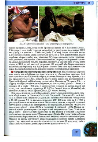 'rj--sr. -'«J f S S s lK ; t v - T E M # = ^
> 3
Мал. 64. Переїдання і голод - два крайні прояви харчування
тового продовольства, хоча в них проживає менше 15 % населення Землі.
У більшості цих країн середня калорійність харчування перевищує 3000
ккал/добу, а в деяких - і 3500 ккал/добу. У зв’язку із цим останнім часом
в літературі особлива увага звертається на те, шо у світі дедалі більше людей
переїдають і мають зайву масу тіла (мал. 64), через що вони стають сприйнят­
ливі до хвороб, знижується їхня працездатність, скорочується тривалість жит­
тя. Загальну кількість тих, хто переїдає, оцінюють у 600 млн осіб, у тому числі
тільки в США до цієї категорії потрапляє 100 млн осіб, або більше половини
всіх мешканців країни у віці від 20 років і старше. Така сама проблема постала
перед Великою Британією та деякими іншими європейськими країнами.
# Географічні аспекти продовольчоїпроблеми. На Землі існує широкий
пояс голоду та недоїдання, що простягається по обидва боки екватора. Цей
пояс починається в Південній Америці, охоплює більшу частину Африки, а по­
тім продовжується в Азії. Епіцентр цього поясу давно вже розташований в
Тропічній Африці, найбіднішому регіоні світу. На початку 70-х років XX ст. в
Африці налічувалося 90 млн голодуючих, на початку 80-х років—110 млн, а в
середині 90-х років - 210 млн. У цьому регіоні є країни, де частка людей, які
голодують і недоїдають, перевищує 40 % (Чад, Сомалі, Уганда, Мозамбік) або
становить близько 40 % (Ефіопія, Малі, ДР Конго, Замбія).
Попри досягнення «зеленої революції» досить складна продовольча ситу­
ація зберігається і в Південно-Західній, Південній і Південно-Східній Азії.
Так, у Південній і Південно-Східній Азії загальна чисельність голодуючих
в 70-80-х роках XX ст. трималася на рівні 280-290 млн осіб, та й у 1990-х
роках цей показник мало змінився. За деякими даними, в першій половині
1990-х років у Непалі до категорії тих, що недоїдають, належало 70 % усього
населення, в Індії - понад 60 %, у Пакистані й Індонезії - 40 %. Можна на­
вести й зовсім разючі приклади: пересічний американець з’їдає 174 яйця на
рік, а індус - всього 25 (або одне яйце на два тижні). У країнах Південної
Азії на м’ясо припадає лише 2 %споживаних білків. На такому тлі проблема
забезпечення харчуванням в Латинській Америці видається менш гострою.
Однак і на цьому континенті ареал недоїдання охоплює багато Андських
країн. І тут чисельність людей,які недоїдають, досягає 60 млн, а частка їх у
загальному населенні деяких країн може досягати 40-45 %.
181
 