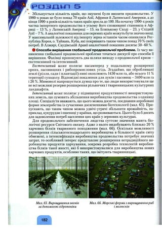 Р О З Д ІП 5
• Збільшується кількість країн, що змушені були ввозити продовольство, у
1980-х роках це було понад 70 країн Азії, Африки й Латинської Америки, а до
кінця 1990-х років кількість таких країн зросла до 100. На початку 1990-х років
частка імпортного продовольства в усьому його споживанні становила в Аф­
риці - 13 %, у Латинській Америці - 15, на Близькому Сході - 23, у Східній
Азії - 7 %. Ааналогічні показники для окремих країн можуть бути значно виш;і.
У максимальній залежності від імпорту зерна останнім часом опинилися Рес­
публіка Корея, о. Тайвань, Куба, які покривають таким чином понад 70 % своїх
потреб. В Алжирі, Саудівській Аравії аналогічний показник досягає 50-60 %.
# Способи вирішення глобальної продовольчої проблеми. Із часу ви­
никнення глобальної продовольчої проблеми точаться дискусії про способи Гі
вирішення. Фахівці пропонують два шляхи виходу з продовольчої кризи -
екстенсивний та інтенсивний.
Екстенсивний шлях полягає насамперед у подальшому розширенні
орних, пасовищних і рибопромислових угідь. Згадаймо, що оброблювані
землі (рілля, сади і плантації) нині охоплюють 1450 млн га, або всього 11 %
території суходолу. Відповідні показники для луків і пасовищ - 3400 млн га
і 26 %. Мимоволі напрошується думка про те, що люди використовували ще
не всі можливі резерви розширення рільничих і тваринницьких культурних
ландшафтів.
Інтенсивний шлях полягає у підвищенні продуктивності використовува­
них земель, що зумовить збільшення виробництва продовольства з одиниці
площі. Спеціалісти вважають, що цього можна досягти, поєднавши апробовані
форми землеробства із сучасними досягненнями біотехнології (мал. 65). При­
пускають, що таким чином можна удвічі-утричі збільшити врожайність, на­
приклад, кукурудзи і пшениці у країнах, що розвиваються. Цього було б досить
для задоволення потреб населення цих країн у зернових культурах.
Для продовольчого забезпечення людства суттєве значення мають біо­
логічні ресурси Світового океану. Адже з нього видобувають близько 20 %
харчових білків тваринного походження (мал. 6 6 ). Оскільки можливості
розширення сільськогосподарського виробництва в більшості країн світу
обмежені, а інтенсифікація виробництва продовольства потребує значних
затрат, то особливий інтерес представляє розширення нетрадиційного ви­
робництва продуктів харчування, зокрема розробка технологій виробни­
цтва білків такої якості, які б використовувалися для виробництва нових
харчових продуктів, особливо таких, що імітують тваринницькі.
І
V-і %' •»'іЛш' -'•'V-
..7 - ‘ІГЇ
Мал. 65. Вирощування овочів
за допомогою гідропоніки
Мал. 66. Морські ферми з вирощуванняриб
імолюсків
182
 