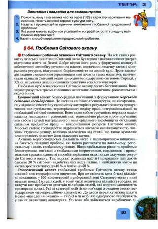 T E S ^ n
Запитання і завдання для самоконтролю
Поясніть, чому така велика частка зерна (1/2) в структурі харчування на­
селення. Назвіть основні зернові культури світу.
Назвіть і проаналізуйте причини виникнення глобальної продовольчої
проблеми.
Які зміни можуть відбутися у світовій «географії ситості і голоду» у най­
ближчій перспективі?
Назвіть способи вирішення продовольчої проблеми.
§ 64. Проблема Світового океану
# Глобальна проблема освоєння Світового океану. На всіх етапах роз­
витку людської цивілізації Світовий океан був одним з найважливіших джерел
підтримки життя на Землі. Добре відома його роль у формуванні клімату й
забезпеченні колообігу речовин на планеті, постачанні людству кисню і міне­
ральних ресурсів, підтриманні біорізноманіття на земній кулі. Проте взаємо­
дія людини з океанічним середовищем нині досягла таких масштабів, ш;о вчені
стали називати Світовий океан природно-господарською системою. Справді, у
XX ст. втручання людини охопило практично всю його акваторію.
Глобальна проблема освоєння Світового океану досить багатопланова. Вона
характеризується трьома головними аспектами: економічним, розселенським і
екологічним.
Економічний аспект безпосередньо пов’язаний з формуванням морського
світового господарства. Це частина світового господарства, що виокремила­
ся у відносно самостійну економічну категорію в результаті розвитку продук­
тивних сил суспільства, територіального поділу праці, інтернаціоналізації та
глобалізації світової економіки. Воно являє собою сукупність морських націо­
нальних господарств і різноманітних, технологічно різною мірою пов’язаних
між собою галузей матеріального і нематеріального виробництва, об’єднаних
спільним предметом праці — використанням ресурсів Світового океану.
Морське світове господарство відрізняється високою капіталомісткістю, зна­
чним ступенем ризику, великою залежністю від стихії, що також зумовлює
неоднорідність розвитку його складових частин.
Активна морегосподарська діяльність часто є першопричиною виникнен­
ня багатьох складних проблем, які можна розглядати на локальному, регіо­
нальному і навіть глобальному рівнях. Щодо глобального рівня, то проблеми
безпосередньо пов’язані з глобальними енергетичною, сировинною і продо­
вольчою кризами, одним зі способів вирішення яких і стало залучення ресур­
сів Світового океану. Так, морські родовища нафти і природного газу дають
близько ЗО % світового видобутку цих видів палива, і найближчим часом ця
частка зросте спочатку до 40 %, а потім і до 50 %.
Розселенський аспект глобальної проблеми Світового океану також
цікавий для географічного вивчення. Про це свідчать хоча б такі кількіс­
ні показники: у 100-кілометровій прибережній зоні Світового океану нині
мешкає понад 2 млрд людей, у тому числі величезна кількість городян, не
кажучи вже про багато десятків мільйонів людей, які щорічно заповнюють
приморські пляжі. Усі ці категорії осіб тісно пов’язані з океаном своєю гос­
подарською чи рекреаційною діяльністю. До цього переліку можна додати
й саме «населення океану» —ті 2-3 млн осіб, які одноразово перебувають
у самих океанічних акваторіях. Усі вони або займаються виробничою ді-
Г ^
183
 