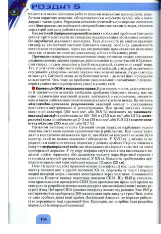 ^.Сраздьл 5 її
яльністю в океані (виловом риби та іншими морськими промислами, видо­
бутком корисних копалин, обслуговуванням морських суден), або є паса­
жирами таких суден. Упродовж останніх десятиліть приморське населення
постіііно зростає, що пов’язано і з міграційними потоками до моря, які стали
характерні для ряду районів планети.
Екологічний (природоохоронний) аспект глобальної проблеми Світового
океану варто розглядати як своєрідне віддзеркалення збільшення масшта­
бів виробничої діяльності населення. Така діяльність не завжди враховує
специфіку екологічної системи Світового океану, особливу динамічність
океанічного середовиш;а, через що антропогенне навантаження негативно
впливає на нього не лише на локальному, а й на глобальному рівні.
Причинами напруженого екологічного стану світового океану є незнання
людиною деяких законів природи, різні помилки в проектуванні й будівни­
цтві споруд і суден, недоліки в їхній експлуатації, техногенні аварії тощо.
Так, у результаті нафтового забруднення, металізації, хімізації океанічного
середовища «здоров’ю» океану завдано вже великої шкоди. Люди самі під­
штовхнули Світовий океан до небезпечної межі - до межі його природних
можливостей. Ось чому до проблеми раціонального океанічного природо­
користування нині привертають увагу в усьому світі.
ф Конвенція ООН з морського права.Крім економічного, разселенсько-
го й екологічного аспектів глобальна проблема Світового океану має ще
один надзвичайно важливий аспект, пов’язаний з економічною, екологіч­
ною, а також з військовою і політичною діяльністю в його межах. Це питання
міжнародно-правового регулювання акваторії океану з урахуванням
прийнятого внутрішнього її розчленування. При цьому загальну площу
океанічної акваторії (361 млн км^ або 70,8 %) поділяють на: континен­
тальний шельф із глибинами до 100-200 м (27,5 млн км^, або 7,5 %); мате­
риковий схил з глибинами до 2-3 км (39 млн км^, або 10,8 %) і власне океа­
нічну область (295 млн км^, або 81,7 %).
Протягом багатьох століть Світовий океан вважали надбанням усього
людства, загальною ареною судноплавства й рибальства. При цьому вихо­
дили з юридичного положення про те, що об’єктом власності не може бути
простір, який не можна захопити і обгородити. У XVII ст. у зв’язку із за­
родженням капіталістичних відносин у деяких країнах Європи з’явилося
поняття територіальні води, що підпадають під юрисдикцію тієї чи іншої
прибережної держави. У ту пору ширина смуги таких вод визначалася ви­
димою лінією горизонту або дальністю польоту ядра берегової гармати і
становила зазвичай три морські милі. У XX ст. більшість прибережних дер­
жав розширила свої територіальні води до 1 2 миль ( 2 2 км).
Повний перегляд усієї правової основи класифікації вод і дна Світового
океану почався вже в другій половині XX ст. Боротьба за поділ і переділ
водної поверхні морів і океанів загострилася через політичні й економічні
причини. Початок такому перегляду поклали США. Ще 1945 р. спеціаль­
ною прокламацією президента США було проголошено право цієї країни на
контроль за розробкою мінеральних ресурсів дна шельфової зони і живих ре­
сурсів її вод. Цей крок США зумовив своєрідну ланцюгову реакцію. Уже 1947 р.
свої претензії на прибережну 200-мильну акваторію висунув уряд Чилі, потім
те саме зробили деякі інші країни Латинської Америки, де морське рибаль­
ство переживало тоді справжній бум. Природно, що потрібна була розробка
відповідної міжнародної конвенції.
184
 