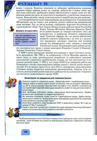 РОЗШІП 5
Доведіть чи спростуйте
новки і споруди. Водночас конвенція не забороняє прибережним державам
надавати іншим країнам дозвіл на, скажімо, рибальство в межах таких зон.
Далі вона зобов’язує прибережні країни забезпечувати в межах своїх зон збе­
реження живих ресурсів, не допускати їх надмірного, а тим більше хижацького
вилову. Вона закликає також до регіонального співробітництва між країнами.
Суттєві проблеми постали іперед країнами, шо розвиваються. Упровадження
2 0 0 -мильних зон як стимул для розвитку їхнього рибальства виправдалося
лише частково. Так, до числа великих «добувачів» морських біологічних ре­
сурсів водночас з Перу, Чилі, Індією, Китаєм згодом увійшли також Республіка
Корея, Таїланд, Філіппіни, Мексика, Бразилія. Проте
всі ці країни входять до «верхніх ешелонів» світу, що
розвивається. А наприклад, більшість приморських
країн Тропічної Африки так і не зуміли забезпечити
розвиток власного рибальства і до того ж у резуль­
таті юридичних «загорож» втратили свої колишні
доходи від міжнародного лову, зокрема в акваторії
•..................... • • • • іГвінейськоїзатоки.Недовикористаннярибнихресур­
сів спостерігається також у деяких акваторіях Південно-Східної й Південно-
Західної Атлантики, Тихого океану.
У 1990-ті роки міжнародно-правове регулювання у сфері Світового океану
було продовжено. Ще 1992 р. на конференції в Ріо-де-Жанейро країнам, шо
мають вихід до моря, рекомендували розробляти та здійснювати програми
комплексного управління прибережними зонами, які вже реалізуються в де­
кількох десятках країн. У 1995 р. під егідою ООН була завершена робота над
Конвенцією з питань транскордонних рибних запасів і запасів далеко мігрую­
чих риб. Усе це змушує припустити, шо в XXI ст. міжнародно-правовий режим
Світового океану піддасться подальшому вдосконаленню. Зокрема, буде до­
сягнуто досконаліший режим морського рибальства під контролем створеного
для цієї мети спеціалізованого органу ООН.
• Наш час називають кос-
I мічним, але з не меншим
• обґрунтуванням його
• можна назвати океаніч-
• ним.
Запитання та завдання для самоконтролю
Поясніть поняття «океанічна зона», «берегова лінія», «прибережна зона».
Запаси нафти в океані удвічі-втричі потужніші, ніж на суходолі. Вважають,
що ЗО % площі шельфу перспективні на нафту і газ. Назвіть і позначте на
контурній карті перспективні щодо видобутку нафти й газу регіони в Світо­
вому океані.
Для проблеми Світового океану характерна багатоаспектність. Назвіть
аспекти цієї проблеми та охарактеризуйте їх.
Які причини зумовили появу поняття «територіальні води». Дайте визна­
чення цього поняття. Чи викликає воно міжнародну дискусію на сучасному
етапі розвитку суспільства? Чому?
Коли було прийнято нову Конвенцію ООН з морського права. Як її ще на­
зивають? Яке її значення?
Назвіть причини суперечок і конфліктів щодо використання вод Світового
океану на сучасному етапі розвитку світової спільноти.
Обговорімо...
Проблема використання Світового океану і його ресурсів стала нині головним
чинником, який впливає на розвиток міжнародних відносин і зовнішню політику
багатьох країн.
1.
2.
3.
4.
5.
ґ Л
186
 