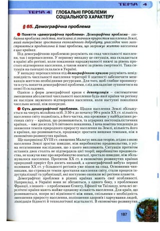 -ГЕС-1П 4 ГЛОБАЛЬНІ ПРОБЛЕМИ
СОЦІАЛЬНОГО ХАРАКТЕРУ
§ 65шДемографічна проблема
# Поняття «демографічна проблема». Демографічна проблема- гло­
бальна проблема людства, пов’язана зі значним приростом населення Землі,
який випереджає зростання економічного добробуту, унаслідок чого заго­
стрюються продовольча й інші проблеми, що загрожує життю населення
в цих країнах.
Під демографічною проблемою розуміють як спад чисельності населен­
ня, так і перенаселення. У першому випадку це ситуація, яка складається
в країні або регіоні, коли показники народжуваності нижчі за рівень про­
стого відтворення населення, а також нижчі за рівень смертності. Така си­
туація на сьогодні склалася в Україні.
У випадку перенаселення під демографічною кризою розуміють невід­
повідність чисельності населення території її здатності забезпечити меш­
канців життєво необхідними ресурсами. Для того, щоб глибше проникну­
ти в суть поняття демографічної проблеми, слід докладніше зупинитися на
описі її складових.
Однією з форм демографічної кризи є депопуляція - систематичне
зменшення абсолютної чисельності населення будь-якої країни чи регіону
як наслідок звуженого відтворення населення, коли наступні покоління
чисельно менші, ніж попередні.
# Суть демографічної проблеми. Щодня населення Землі збільшу­
ється на чверть мільйона осіб. З 50-х до початку 90-х років XX ст. кількість
населення світу подвоїлась, а його частка, яка проживає у найбідніших ре­
гіонах світу - країнах, що розвиваються, та аграрних постсоціалістичних
країнах, - вже досягла 3/4 світового показника. І хоча помітна тенденція до
зниження темпів природного приросту населення на Землі, кількість його
в країнах, що розвиваються, продовжує зростати вищими темпами, ніж в
економічно розвинутих країнах.
Ще наприкінці XVIII ст. священик Мальтус виклав теорію, згідно з якою
населення Землі зростає швидше, ніж виробництво продовольства, з усі­
ма негативними наслідками, що з цього випливають. Ситуація протягом
останніх двох століть не підтвердила цієї теорії; виробництво продоволь­
ства, не кажучи вже про виробництво взагалі, зростало швидше, ніж збіль­
шувалося населення. Протягом XX ст. в економічно розвинутих країнах
природний приріст був досить низький, а «демографічний вибух» першої
половини XX ст. у більшості регіонів уже пішов на спад. Основними чин­
никами, що стримали темпи зростання населення світу, стали процеси ін­
дустріалізації та урбанізації, які поступово охопили всі регіони планети.
Демографічні проблеми в різних країнах мають свої особливості.
Наприклад, в Україні вони не збігаються, з одного боку, з проблемами
Франції, з іншого - з проблемами Єгипту, Ефіопії чи Таїланду, хоча всі пе­
релічені країни мають майже однакову кількість населення. Для країн, що
розвиваються, попри всі відмінності між ними, спільними є необхідність
зменшення приросту населення, поліпшення здоров’я і харчування людей,
ліквідація бідності й технологічної відсталості. В економічно розвинутих
“ГЕМЯ
 