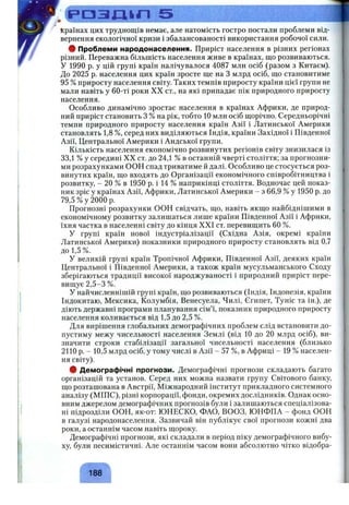 С р а з х и п 5
Країнах цих труднощів немає, але натомість гостро постали проблеми від­
вернення екологічної кризи і збалансованості використання робочої сили.
# Проблеми народонаселення. Приріст населення в різних регіонах
різний. Переважна більшість населення живе в країнах, що розвиваються.
У 1990 р. у цій групі країн налічувалося 4087 мли осіб (разом з Китаєм).
До 2025 р. населення цих країн зросте ще на З млрд осіб, що становитиме
95 %приросту населення світу. Таких темпів приросту країни цієї групи не
мали навіть у 60-ті роки XX ст., на які припадає пік природного приросту
населення.
Особливо динамічно зростає населення в країнах Африки, де природ­
ний приріст становить З % на рік, тобто 10 мли осіб щорічно. Середньорічні
темпи природного приросту населення країн Азії і Латинської Америки
становлять 1,8 %, серед них виділяються Індія, країни Західної і Південної
Азії, Центральної Америки і Андської групи.
Кількість населення економічно розвинутих регіонів світу знизилася із
33,1 % у середині XX ст. до 24,1 % в останній чверті століття; за прогнозни­
ми розрахунками ООН спад триватиме й далі. Особливо це стосується роз­
винутих країн, що входять до Організації економічного співробітництва і
розвитку, - 20 % в 1950 р. і 14 % наприкінці століття. Водночас цей показ­
ник зріс у країнах Азії, Африки, Латинської Америки - з 66,9 %у 1950 р. до
79,5 % у 2000 р.
Прогнозні розрахунки ООН свідчать, що, навіть якщо найбіднішими в
економічному розвитку залишаться лише країни Південної Азії і Африки,
їхня частка в населенні світу до кінця XXI ст. перевищить 60 %.
У групі країн нової індустріалізації (Східна Азія, окремі країни
Латинської Америки) показники природного приросту становлять від 0,7
до 1,5 %.
У великій групі країн Тропічної Африки, Південної Азії, деяких країн
Центральної і Південної Америки, а також країн мусульманського Сходу
зберігаються традиції високої народжуваності і природний приріст пере­
вищує 2,5-3 %.
У найчисленнішій групі країн, що розвиваються (Індія, Індонезія, країни
Індокитаю, Мексика, Колумбія, Венесуела, Чилі, Єгипет, Туніс та ін.), де
діють державні програми планування сім’ї, показник природного приросту
населення коливається від 1,5 до 2,5 %.
Для вирішення глобальних демографічних проблем слід встановити до­
пустиму межу чисельності населення Землі (від 10 до 20 млрд осіб), ви­
значити строки стабілізації загальної чисельності населення (близько
2110 р. - 10,5 млрд осіб, у тому числі в Азії - 57 %, в Африці - 19 % населен­
ня світу).
ф Демографічні прогнози. Демографічні прогнози складають багато
організацій та установ. Серед них можна назвати групу Світового банку,
що розташована в Австрії, Міжнародний інститут прикладного системного
аналізу (МІПС), різні корпорації, фонди, окремих дослідників. Однак осно­
вним джерелом демографічних прогнозів були і залишаються спеціалізова­
ні підрозділи ООН, як-от: ЮНЕСКО, ФАО, ВООЗ, ЮНФПА - фонд ООН
в галузі народонаселення. Зазвичай він публікує свої прогнози кожні два
роки, а останнім часом навіть щороку.
Демографічні прогнози, які складали в період піку демографічного вибу­
ху, були песимістичні. Але останнім часом вони абсолютно чітко відобра­
188
 