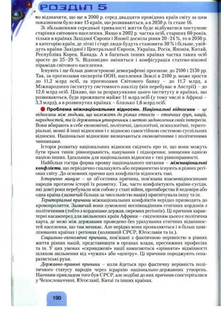 і=>ОЗЛ1ЬЛ 5
BOвідзначити, що ще в 2 0 0 0 р. серед двадцяти провідних країн світу за цим
показником було вже 15 країн, що розвиваються, а в 2050 р. їх стане 16.
Зі збільшенням середньої тривалості життя буде відбуватися поступове
старіння світового населення. Якщо в 2002 р. частка осіб, старших 60 років,
тільки в країнах Західної Європи і Японії досягла рівня 20-24 %, то в 2050 р.
в категорію країн, де літні і старі люди будуть становити ЗО % і більше, увій­
дуть країни Західної і Центральної Європи, Україна, Росія, Японія, Китай,
Республіка Корея, Канада. А в багатьох інших країнах частка таких осіб
зросте до 25-29 %. Відповідно зміниться і конфігурація статево-вікової
піраміди світового населення.
Існують і ще більш довгострокові демографічні прогнози: до 2100 і 2150 pp.
Так, за прогнозами експертів ООН, населення Землі в 2100 р. може зрости
до 11,2 млрд осіб, за прогнозами Світового банку - до 11,7 млрд, а
Міжнародного інституту системного аналізу (він перебуває в Австрії) - до
12,6 млрд осіб. Цікаво, що за розрахунками цього інституту в країнах, що
розвиваються, буде проживати майже 11 млрд осіб (у тому числі в Африці -
3,3 млрд), а в розвинутих країнах - близько 1,6 млрд осіб.
# Проблема міжнаціональних відносин. Національні відносини - це
відносини між людьми, ш,о належать до різних етносів - етнічних груп, націй,
народностей, та їх державнимутворенням з метою задоволення своїх інтересів.
Вони вбирають в себе економічні, політичні, ідеологічні, психологічні, терито­
ріальні, мовні й інші відносини і є відносно самостійною системою суспільних
відносин. Національні відносини визначаються економічними і політичними
чинниками.
Історія розвитку національних відносин свідчить про те, що вони можуть
бути трьох типів: рівноправність, панування і підкорення; знищення однією
нацією інших. Ідеальним для національних відносин є тип рівноправності.
Найбільш гостра форма прояву національного питання - міжнаціональні
конфлікти, що періодично спалахують або перманентно існують в різних регі­
онах світу. До основних причин цих конфліктів відносять такі.
Історичне минуле - це об’єктивна причина, пов’язана взаємовідносинами
народів протягом історії їх розвитку. Так, часто конфліктують країни-сусіди,
які довгі роки перебували між собою у стані війни, протиборства й недовіри або
одна країна (зазвичай більша за чисельністю нація) пригнічувала іншу та ін.
Територіальні причини міжнаціональних конфліктів нерідко призводять до
кровопролиття. Зазвичай вони зумовлені неспівпадінням етнічних кордонів з
політичними (тобто з кордонами держав, окремих регіонів). Ці причини харак­
терні насамперед для звільнених країн Африки - свідченням цього є політична
карта, де межі між державами проведено без урахування етнічних відміннос­
тей населення, що там мешкає. Але нерідко вони проявляються і в більш циві­
лізованих країнах і регіонах (колишній СРСР, Югославія та ін.).
Соціально-економічні причини, пов’язані з фактичною нерівністю в рівнях
життя різних націй, представництв в органах влади, престижних професіях
та ін. У цих умовах «скривджені» нації намагаються «зрівняти» відмінності
шляхом звільнення від «чужих» або «центру». Ці причини породжують сепа­
ратистські рухи.
Державно-правові причини - коли йдеться про фактичну нерівність полі­
тичного статусу народів через ієрархію національно-державних утворень.
Наочним прикладом того був СРСР, але подібні до них причини спостерігалися
у Чехословаччині, Югославії, Китаї та інших країнах.
190
 