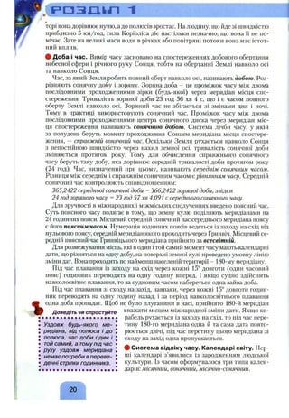 oV Р О З Ш Л 1
%
торі вона дорівнює нулю, а до полюсів зростає. На людину, що йде зі швидкістю
приблизно 5 км/год, сила Коріоліса діє настільки незначно, що вона її не по­
мічає. Зате на великі маси води в річках або повітряні потоки вона має істот­
ний вплив.
ф Доба і час. Вимір часу засновано на спостереженнях добового обертання
небесної сфери і річного руху Сонця, тобто на обертанні Землі навколо осі
та навколо Сонця.
Час, за який Земля робить повний оберт навколо осі, називають добою. Роз­
різняють сонячну добу і зоряну. Зоряна доба - це проміжок часу між двома
послідовними проходженнями зірки (будь-якої) через меридіан місця спо­
стереження. Тривалість зоряної доби 23 год 56 хв 4 с, що і є часом повного
оберту Землі навколо осі. Зоряний час не збігається зі змінами дня і ночі.
Тому в практиці використовують сонячний час. Проміжок часу між двома
послідовними проходженнями центра сонячного диска через меридіан міс­
ця спостереження називають сонячною добою. Система лічби часу, у якій
за полудень беруть момент проходження Сонцем меридіана місця спостере­
ження, —справжній сонячний час. Оскільки Земля рухається навколо Сонця
з непостійною швидкістю через нахил земної осі, тривалість сонячної доби
змінюється протягом року. Тому для обчислення справжнього сонячного
часу беруть таку добу, яка дорівнює середній тривалості доби протягом року
(24 год). Час, визначений при цьому, називають середнім сонячним часом.
Різниця між середнім і справжнім сонячним часом є рівнянням часу. Середній
сонячний час контролюють співвідношенням:
365,2422 середньої сонячної доби =366,2422 зоряної доби, звідси
24 год зоряного часу =23 год 57 хв 4,091 с середнього сонячного часу.
Для зручності в міжнародних і міжміських сполученнях введено поясний час.
Суть поясного часу полягає в тому, що земну кулю поділяють меридіанами на
24 годинних пояси. Місцевий середній сонячний час середнього меридіана поясу
є його поясним часом. Нумерація годинних поясів ведеться із заходу на схід від
нульового поясу, середній меридіан якого проходить через Гринвіч. Місцевий се­
редній поясний час Гринвіцького меридіана прийнято за всесвітній.
Для розмежування місць, які в один і той самий момент часу мають календарні
дати, що різняться на одну добу, на поверхні земної кулі проведено умовну лінію
зміни дат. Вона проходить по найменш населеній території - 180-му меридіану.
Під час плавання із заходу на схід через кожні 15° довготи (один часовий
пояс) годинник переводять на одну годину вперед. І якщо судно здійснить
навколосвітнє плавання, то за судновим часом набереться одна зайва доба.
Під час плавання зі сходу на захід, навпаки, через кожні 15° довготи годин­
ник переводять на одну годину назад, і за період навколосвітнього плавання
одна доба пропадає. Щоб не було плутанини в часі, прийнято 180-й меридіан
Доведіть чи спростуйте вважати місцем міжнародної зміни дати. Якщо ко­
рабель рухається із заходу на схід, то під час пере­
тину 180-го меридіана одна й та сама дата повто­
рюється двічі, під час перетину цього меридіана зі
сходу на захід одна пропускається.
# Система відліку часу. Календарі світу. Пер­
ші календарі з’явилися із зародженням людської
культури. Із часом сформувалося три типи кален­
дарів: місячний, сонячний, місячно-сонячний.
Уздовж будь-якого ме­
ридіана, від полюса і до
полюса, час доби один і
той самий, а тому під час
руху уздовж меридіана
немає потреби в переве­
денні стрілки годинника.
20
 