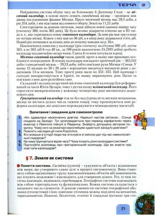 Т Е Г Я Л
Найдавніша система обліку часу на Близькому й Далекому Сході - це мі­
сячний календар, в основі якого лежить синодичний місяць - проміжок між
двома послідовними фазами Місяця. Проте місячний місяць має 29,5 доби, а
рік 354 доби, і він відставав від повного оберту Землі на 11,25 доби.
Спостерігаючи за денним світилом, люди дійшли нової одиниці виміру часу
(спочатку 360, потім 365 днів). Це було велике відкриття єгиптян ще в III тис.
до н. е., яке спричинило появу сонячного календаря. За ним рік мав три сезони
по чотири місяці. Кожен з них мав по ЗОдіб, а в кінці року додавалося п’ять діб.
Новий рік починався за кілька днів до початку наводка на р. Ніл.
Накопичення помилок у календарі (рік спочатку налічував 360 діб, потім
365, а не 365 діб 6 год 49 хв., за 100 років накопичено 24,2195 доби) зробило
календар надзвичайно незручним. Свята й сезони кочували в році.
Місячно-сонячний календар також давній, проте в ньому вже враховано осо­
бливості попередників, в основу календаря покладено тропічний рік —365,242
доби і синодичний місяць —29,53 доби, тобто пов’язані рухи Місяця і Сонця. У
ньому 12 місяців по ЗО і 29 днів і періодично вводяться високосні роки з до­
датковим 13-м місяцем. Тому прості роки мали по 353-355. Цей календар і
сьогодні використовується в Ізраїлі, по ньому вираховують день Пасхи та
пов’язані з нею дати релігійних свят.
Складний і вельми незручний місячно-сонячний календар був реформо­
ваний за часів Юлія Цезаря, тому і дістав назву юліанський календар. Його
спростили виокремленням у кожному четвертому році високосного додат­
кового дня.
Григоріанський календар теж не без вад (тривалість місяців неоднакова,
місяці не містять цілого числа тижнів топіо), тому пропонуються нові ре­
форми календаря, які доцільно впроваджувати в міжнародному масштабі.
і ;
1.
Запитання і завдання для самоконтролю
«Ніч здавалася нескінченно довгою. Нарешті настав світанок... Сонце
сходило на Заході». Тут розповідається про перехід карфагенян через
екватор з Північної півкулі в Південну. Знайдіть допущену автором по­
милку. Чому ночі на екваторі європейцям здаються занадто довгими?
Поясніть наслідки дії сили Коріоліса.
Хто вперше в історії людства зіткнувся зі зміною дат під час навколосвіт­
ньої подорожі?
На чому ґрунтується відлік часу? Чому існують різні календарні системи?
Підготуйте розповідь про григоріанський календар. Щ о ви знаєте про
нові типи календарів?
§ 7. Земля як система
# Поняття системи. Система (system) - сукупність об’єктів і відношення
між ними, що утворюють єдине ціле в процесі системогенезу. Вона стано­
вить собою організовану групу взаємопов’язаних об’єктів або компонентів,
які існують незалежно і взаємодіють для створення цілого. Усе, із чим си­
стема взаємодіє, називають середовищем. Географічні системи взаємодіють
між собою територіально та функціонально. Кожна система складається з
кінцевого числа елементів. З деякою умовністю системи географічної обо­
лонки (геосистеми) і їхнє зовнішнє оточення можна поділити на механічні,
термодинамічні, біокосні, біологічні, етнічні й соціальні (останні три сто-
21
 