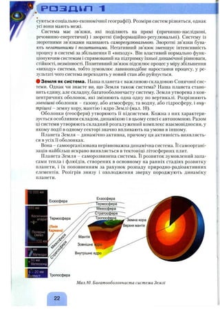 . ( р о з д і л - і
суються соціально-економічної географії). Розміри систем різняться, однак
усі вони мають межі.
Система має зв’язки, які поділяють на прямі (причинно-наслідкові,
речовинно-енергетичні) і зворотні (інформаційно-регулювальні). Систему із
зворотними зв’язками називають саморегулювальною. Зворотні зв’язки бува­
ють негативними і позитивними. Негативний зв’язок зменшує інтенсивність
процесу в системі за збільшення її «виходу». Він властивий нормально функ­
ціонуючим системам і спрямований на підтримку їхньої динамічної рівноваги,
стійкості, незмінності. Позитивний зв’язок підсилює процес у міру збільшення
«виходу» системи, тобто зумовлює лавиноподібне наростання процесу, у ре­
зультаті чого система переходить у новий стан або руйнується.
# Земля як система. Наша планета є важливою складовою Сонячної сис­
теми. Однак чи знаєте ви, що Земля також система? Наша планета стано­
вить єдину, але складну, багатооболончасту систему. Земля утворена з кон­
центричних оболонок, які змінюють одна одну по вертикалі. Розрізняють
зовнішні оболонки - газову, або атмосферу, та водну, або гідросферу, і вну­
трішні - земну кору, мантію і ядро Землі (мал. 10).
Оболонки (геосфери) утворюють її підсистеми. Кожна з них характери­
зується особливим складом, динамікою і в цьому сенсі є автономною. Разом
ці системи утворюють складний розгалужений комплекс взаємовідносин, у
якому події в одному секторі значно впливають на умови в іншому.
Планета Земля - динамічно активна, причому ця активність виявляєть­
ся в усіх її оболонках.
Вона - самоорганізована нерівноважна динамічна система. Її самооргані­
зація найбільш яскраво виявляється в тектоніці літосферних плит.
Планета Земля - саморозвинена система. Її розвиток зумовлений запа­
сами тепла і флюїдів, створених в основному на ранніх стадіях розвитку
планети, і їх поповненням за рахунок розпаду природно-радіоактивних
елементів. Розігрів знизу і охолодження зверху породжують динаміку
планети.
б - 20 км
Е-:-зоест Тропосфера
Мал.10. Багатооболончаста система Землі
Г Л
22
 