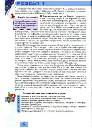 Р ' О З І Д к П 1
% Доведіть чи спростуйте
Усі колообіги в географіч- •
ній оболонці чітко розме- І
жовані й не взаємодіють J
один з одним. •
з гідросфери й атмосфери рослини поглинають СО^, а завдяки фотосин­
тезу виділяють в атмосферу і гідросферу О^. Таким чином, весь оновлю­
ється в атмосфері за 5800 років, а COj - за сім років.
ф Взаємозв’язки систем Землі. Нерівномір­
ність розподілу енергії в географічній оболонці
є основним джерелом різних рухів, серед яких
найбільші переміщення повітряних і водних
мас, що внаслідок сферичності Землі утворюють
різні колообіги. Найважливішими колообігами
вважають радіаційний, тепловий, атмосферний,
гідросферний, біогеохімічний, мінеральної речовини, літосферний тощо.
Колообіги в географічній оболонці зазвичай не замкнені: частина речовини
й енергії постійно виходить із колообігу, і одночасно до нього приєднуються
нові й нові маси речовини й енергії. Кожний з видів перенесення речовини
пов’язаний з іншими, що зумовлює формування єдиної взаємопов’язаної
системи рухів у природі Землі.
Колообіг мінеральної речовини зумовлений взаємодією ендогенних і ек­
зогенних процесів. Упродовж усієї геологічної історії ендогенними процеса­
ми (тектоніка, сейсміка, вулканізм) безперервно створювалися нерівності на
земній поверхні (підняття, западини, прогини). Уже під час формування ці
нерівності руйнуються зовнішніми силами (діяльністю стічних вод, вітру,
льодовиків, морів, озер), а також під впливом гравітаційних процесів (обвали,
осинища, зсуви). Отже, повний цикл колообігу спрямований на вирівнюван­
ня поверхні Землі. Якби припинилися тектонічні рухи, екзогенні процеси
могли б повністю вирівняти поверхню планети за 10-20 млн років.
Також варто врахувати, що поряд з руйнуванням постійно відбувається
постачання твердим матеріалом материків. Крім тектонічних піднять, ви­
вержені магматичні, метаморфічні породи, руйнуючись, приєднують воду,
вуглекислий газ і утворюють глини, пісковики, вапняки; живі організми
відмираючи утворюють осадові органогенні породи.
Біогеохімічні колообіги, що зумовлюють існування біосфери, становлять
складну систему перенесення та обміну найважливішими елементами живої
речовини (вуглецю, азоту, вільного кисню). Біологічний колообіг складається
з двох основних процесів протилежного спрямування: з одного боку, утворен­
ня живої речовини з неорганічної під дією сонячної енергії, з іншого - руйну­
вання її та перетворення складних органічних сполук на прості мінеральні
речовини.
Запитання і завдання для самоконтролю
Порівняйте й зіставте закриті та відкриті системи.
Поясніть, чому Земля розглядається як закрита система.
Наведіть приклад термодинамічної системи.
Наведіть приклади того, як біосфера, гідросфера, літосфера й атмосфера
пов’язані одна з одною.
Порівняйте і зіставте екзогенні та ендогенні джерела енергії. Наведіть
приклади їхньої взаємодії.
На прикладах розкрийте суть поняття «екологічна система».
24
 