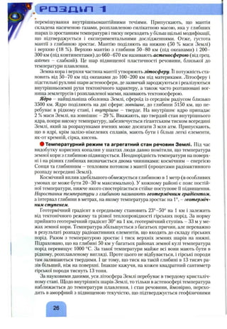 ^ . С р а з д > л 1
перемішування внутрішньомантійними течіями. Припускають, що мантія
складена насиченою газами, розплавленою силікатною масою, яка у глибших
шарах із зростанням температури і тиску переходить у більш шільні модифікації,
що підтверджується і експериментальними дослідженнями. Отже, густота
мантії з глибиною зростає. Мантію поділяють на нижню (50 % маси Землі)
1верхню (18 %). Верхню мантію з глибини 50-80 км (під океанами) і 200-
300 км (під континентами) до 660-670 км називають астеносферою (від грец.
astenes - слабкий). Це шар підвищеної пластичності речовини, близької до
температури плавлення.
Земна кора і верхня частина мантії утворюють літосферу. Її потужність ста­
новить від 50-70 км під океанами до 100-200 км під материками. Літосферу і
підстильні рухливі шари астеносфери, де зазвичай зароджуються і реалізуються
внутрішньоземні рухи тектонічного характеру, а також часто розташовані вог­
нища землетрусів і розплавленої магми, називають тектоносферою.
Ядро - найщільніша оболонка Землі, сфероїд із середнім радіусом близько
3500 км. Ядро поділяють на дві сфери: зовнішнє, до глибини 5150 км, що пе­
ребуває в рідкому стані, і внутрішнє - тверде. На внутрішнє ядро припадає
2 %маси Землі, на зовнішнє - 29 %. Вважають, що твердий стан внутрішнього
ядра, попри високу температуру, забезпечується гігантським тиском всередині
Землі, який за розрахунками вчених може досягати З мли атм. Припускають,
що в ядрі, крім залізо-нікелевих сплавів, мають бути і більш легкі елементи,
як-от кремній, сірка, кисень.
ф Температурний режим та агрегатний стан речовин Землі. Під час
видобутку корисних копалин у шахтах люди давно помітили, що температура
земної кори з глибиною підвищується. Неоднорідність температури на поверх­
ні і на різних глибинах визначається двома чинниками: космічним - енергією
Сонця та глибинним - тепловим потоком з мантії (процесами радіоактивного
розпаду всередині Землі).
Космічний вплив здебільшого обмежується глибиною в 1метр (в особливих
умовах це може бути 20-30 м максимально). У кожному районі є пояс постій­
ної температури, нижче якого спостерігається стійке поступове її підвищення.
Наростання температури з глибиною називають геотермічним градієнтом,
а інтервал глибини в метрах, на якому температура зростає на 1°, - геотерміч­
ним ступенем.
Геотермічний градієнт в середньому становить 23°-50° на 1 км і залежить
від тектонічного режиму та різної теплопровідності гірських порід. За норму
прийнято геотермічний градієнт 30° на 1 км, геотермічний ступінь - 33 м у ме­
жах земної кори. Температура збільшується з багатьох причин, але переважно
в результаті розпаду радіоактивних елементів, що входять до складу гірських
порід. Разом з температурою зростає і тиск верхніх земних шарів на нижні.
Підраховано, що на глибині 50 км у багатьох районах земної кулі температура
порід перевищує 1000 °С. За такої температури майже всі вони мають бути в
рідкому, розплавленому вигляді. Проте цього не відбувається, і гірські породи
там залишаються твердими. І це тому, що тиск на такій глибині ВІЗ тисяч ра­
зів більший, ніж на поверхні. Інакше кажучи, на кожен квадратний сантиметр
гірської породи тиснуть 13 тонн.
За науковими даними, уся літосфера Землі перебуває в твердому кристаліч­
ному стані. Щодо внутрішніх шарів Землі, то тільки в астеносфері температура
наближається до температури плавлення, і стан речовини, ймовірно, перехо­
дить в аморфний з підвищеною текучістю, що підтверджується геофізичними
26
 