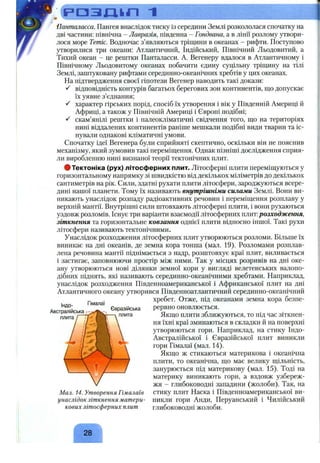 Р О З Щ І П 1
Панталасса. Пангея внаслідок тиску із середини Землі розкололася спочатку на
дві частини: північна - Лавразія, південна - Гондвана, а в лінії розлому утвори­
лося море Тетіс. Водночас з’являються тріщини в океанах - рифти. Поступово
утворилися три океани; Атлантичний, Індійський, Північний Льодовитий, а
Тихий океан - це рештки Панталасси. А. Вегенеру вдалося в Атлантичному і
Північному Льодовитому океанах побачити єдину суцільну тріщину на тілі
Землі, заштуковану рифтами серединно-океанічних хребтів у цих океанах.
На підтвердження своєї гіпотези Вегенер наводить такі докази:
відповідність контурів багатьох берегових зон континентів, що допускає
їх уявне з’єднання;
характер гірських порід, спосіб їх утворення і вік у Південній Америці й
Африці, а також у Північній Америці і Європі подібні;
скам’янілі рештки і палеокліматичні свідчення того, що на територіях
нині віддалених континентів раніше мешкали подібні види тварин та іс­
нували однакові кліматичні умови.
Спочатку ідеї Вегенера були сприйняті скептично, оскільки він не пояснив
механізму, який зумовив такі переміщення. Однак пізніші дослідження сприя­
ли виробленню нині визнаної теорії тектонічних плит.
ф Тектоніка (рух) літосферних плит. Літосферні плити переміщуються у
горизонтальному напрямку зі швидкістю від декількох міліметрів до декількох
сантиметрів на рік. Сили, здатні рухати плити літосфери, зароджуються всере­
дині нашої планети. Тому їх називають внутрішніми силами Землі. Вони ви­
никають унаслідок розпаду радіоактивних речовин і переміщення розплаву у
верхній мантії. Внутрішні сили штовхають літосферні плити, і вони рухаються
уздовж розломів. Існує три варіанти взаємодії літосферних плит:розходження,
зіткнення та горизонтальне ковзання однієї плити відносно іншої. Такі рухи
літосфери називають тектонічними.
Унаслідок розходження літосферних плит утворюються розломи. Більше їх
виникає на дні океанів, де земна кора тонша (мал. 19). Розломами розплав­
лена речовина мантії піднімається з надр, розштовхує краї плит, виливається
і застигає, заповнюючи простір між ними. Так у місцях розривів на дні оке­
ану утворюються нові ділянки земної кори у вигляді велетенських валопо­
дібних піднять, які називають серединно-океанічними хребтами. Наприклад,
унаслідок розходження Південноамериканської і Африканської плит на дні
Атлантичного океану утворився Південноатлантичний серединно-океанічний
хребет. Отже, під океанами земна кора безпе­
рервно оновлюється.
Якщо плити зближуються, то під час зіткнен­
ня їхні краї зминаються в складки й на поверхні
утворюються гори. Наприклад, на стику Індо-
Австралійської і Євразійської плит виникли
гори Гімалаї (мал. 14).
Якщо ж стикаються материкова і океанічна
плити, то океанічна, що має велику щільність,
занурюється під материкову (мал. 15). Тоді на
материку виникають гори, а вздовж узбереж­
жя - глибоководні западини (жолоби). Так, на
стику плит Наска і Південноамериканської ви­
никли гори Анди, Перуанський і Чилійський
глибоководні жолоби.
Індо-
Австралійсьга
плита
Гімалаї
Євразійська
плита
Мал. 14. Утворення Гімалаїв
унаслідок зіткнення матери­
кових літосферних плит
28
 