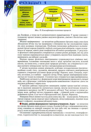 р а з д і п 1
Вивітрювання
(руйнування)
фізичне
хімічне
біологічне
Схилові
осипи, зсуви,
обвали, лавини
Флювіальні
текучі води
Берегові
І/Іерзлотні
Льодовикові
Мал. 19. Класифікація екзогенних процесів
ри, біосфери, а тепер ще й антропогенного навантаження. У цьому єдиному і
складному процесі можна умовно виділити фізичне, хімічне і біологічне виві­
трювання.
Фізичне вивітрювання - це механічне руйнування гірських порід унаслідок
збільшення об’єму під час нагрівання і стискання під час охолодження порід
під дією коливань температури. Особливо інтенсивно руйнуються поліміне-
ральні гірські породи (граніти, гнейси), оскільки різні мінерали, з яких склада­
ються ці породи, мають різні коефіцієнти об’ємного розширення. У результа­
ті фізичного вивітрювання утворюються уламки різних розмірів, які під дією
сили тяжіння переміщуються вниз і утворюють насипи біля підніжжя схилів,
вирівнюють заглибини у рельєфі.
Нерідко процес фізичного вивітрювання супроводжується хімічним виві­
трюванням, головними чинниками якого є вода, органічні кислоти, вільний
кисень, вуглекислота, а також різні природні розчини, що утворюються в ме­
жах контакту мінеральних часток з натуральними розчинниками.
У місцях залягання деяких мінералів, особливо легкорозчинних (натрієво-
калійних солей, гіпсу, доломітів, вапняків), процеси хімічного вивітрювання
сприяють утворенню від’ємних форм рельєфу: борозен, шахт, блюдець, воро-
нок, котловин, а в глибині - каналів і печер. Отже, процес вивітрювання вияв­
ляється не тільки на поверхні. З плином часу утворюється кора вивітрювання.
Найбільшу активність у формуванні кори вивітрювання проявляють текучі
води, які є фізичним і хімічним природним компонентом і водночас діють як
потужна руйнівна і твірна сила.
У гірських районах періодично виникають стрімкі грязьо-кам’яні потоки,
що із шаленою швидкістю скочуються схилом, несучи велетенську кількість
уламкового матеріалу (до 80 % загального об’єму). Такі потоки із суміші ка­
міння, води, дрібних часток утворюють сель - стрімкий потік з надзвичайно
руйнівною силою. Селі часті в Центральній Азії, Альпах, Карпатах.
Поверхня Землі змінюється під дією плину вод. Це - водна ерозія. Руйнують
гірські породи також морські хвилі (абразія), вітер (дефляція), підземні води
(карст і суфозія), льодовики (абляція) тощо.
# Зсуви, умови формування і причини утворення. Зсуви - це зміщення
на схилах гірських порід різного складу, будови й об’єму з переважанням меха­
нізму ковзання по наявній поверхні чи зоні (або той, що виникає в процесі
руху), коли зсувна сила більша від міцності порід.
Основними зсувоутворювальними чинниками є геологічні, геоморфоло­
гічні, гідрогеологічні та ландшафтно-кліматичні, на які накладається тех-
Г Л
34
 