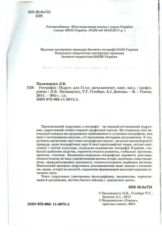 ББК26.8я721
П28
Рекомендовано М ініст ерст вом освіти і науки України
( наказ М О Н України № 235 від 16.03.2011р. )
Наукову експертизу проводив Інститут географії НАН України
Психолого-педагогічну експертизу проводив
Інститут педагогіки НАПН України
Паламарчук Л.Б.
П28 Географія : Підруч. для 11 кл. загальноосвіт. навч. закл. : профіл.
рівень / Л.Б. Паламарчук, Т.Г. Гільберг, А.І. Довгань. - К. ; Генеза,
2011. - 304 с. :іл.
ISBN 978-966-11-0075-5.
Пропонований підручник з географії - це перший вітчизняний підруч­
ник, адресований учням старшої профільної школи. На сторінках цієї на­
вчальної книжки ви продовжите знайомитися із сучасною географією, яка
нині є інтегрованою наукою, з її науковими методами дослідження. У під­
ручнику висвітлено такі теми географічної науки: загальні закономірності
природи, види географічних карт й інші картографічні твори, світові циві­
лізації і світові культури, соціально-економічна географія України, гло­
бальні проблеми людства, стратегія сталого розвитку, глобальні прогнози,
проекти, гіпотези. Економіко-соціально-географічні відомості розгляда­
ються втісному зв’язку з висвітленням питань історії, політики, стану еконо­
міки, природоохоронної діяльності, соціокультурного надбання регіонів.
Навчальний матеріал підручника доповнюватиме ваші знання з економі­
ки, права, історії та екології, сприятиме формуванню наукової картини су­
часного світу.
Текст підручника ілюстровано фотографіями, малюнками, картосхе­
мами й діаграмами, містить багато таблиць і довідкових даних.
БЕК 26.8я721
ISBN 978-966-11-0075-5
© Паламарчук Л.Б., Гільберг Т.Г.,
Довгань А.І., 2011
©Видавництво «Генеза»,
оригінал-макет, 2011
 