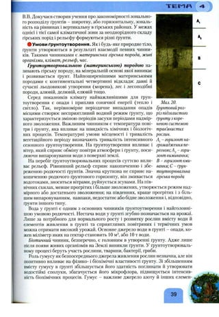 В.В. Докучаєв створив учення про закономірності зонально­
го розподілу ґрунтів - широтну, або горизонтальну, зональ­
ність на рівнинах і вертикальну в гірських районах. У межах
однієї і тієї самої кліматичної зони за неоднорідного складу
гірських порід і рельєфу формуються різні ґрунти.
#Умови ґрунтоутворення. Як і будь-яке природне тіло,
ґрунти утворюються в результаті взаємодії певних чинни­
ків. Такими чинниками є материнська гірська порода, живі
організми, клімат, рельєф, час.
Ґрунтоутворювальною (материнською) породою на­
зивають гірську породу, на мінеральній основі якої виникає
і розвивається ґрунт. Найпоширенішими материнськими
породами є континентальні четвертинні відклади: давні й
сучасні льодовикові утворення (морена), лес і лесоподібні
породи, алювій, делювій, елювій тощо.
Серед показників клімату найважливішими для ґрун­
тоутворення є опади і приплив сонячної енергії (тепло і
світло). Так, нерівномірне періодичне випадання опадів
місцями створює несприятливий водний режим ґрунту, що
характеризується зміною періодів засухи періодами надмір­
ного зволоження. Важливим чинником є температура пові­
тря і ґрунту, яка впливає на швидкість хімічних і біологіч­
них процесів. Температурні умови місцевості і тривалість
вегетаційного періоду визначають тривалість інтенсивного
сезонного ґрунтоутворення. На ґрунтоутворення впливає і
вітер, який сприяє обміну повітря атмосфери і ґрунту, поси­
люючи випаровування води з поверхні землі.
На перебіг ґрунтоутворювальних процесів суттєво впли­
ває рельєф. Рівнинний рельєф сприяє накопиченню і збе­
реженню родючості ґрунтів. Значна крутизна не сприяє на­
копиченню родючого ґрунтового горизонту, він змивається
водотоками, зноситься вітрами, руйнується зсувами. На пів­
нічних схилах, менше прогрітих і більше зволожених, утворюється режим над­
мірного або достатнього зволоження; на південних, краще прогрітих і з біль­
шим випаровуванням, навпаки, недостатнє або бідне зволоження і, відповідно,
ґрунти іншого типу.
Вода у ґрунті є одним з основних чинників ґрунтоутворення і найголовні­
шою умовою родючості. Нестача води у ґрунті згубно позначається на врожаї.
Лише за потрібного для нормального росту і розвитку рослин вмісту води й
елементів живлення в ґрунті та сприятливих повітряних і термічних умов
можна отримати високий урожай. Основне джерело води в ґрунті - опади, ко­
жен міліметр яких на гектар становить 10 м^, або 10 т води.
Біотичний чинник, безперечно, є головним в утворенні ґрунту. Адже лише
після появи живих організмів на Землі виникли ґрунти. У ґрунтоутворюваль­
ному процесі беруть участь рослини, тварини, бактерії, гриби.
Роль гумусу як безпосереднього джерела живлення рослин незначна, але він
позитивно впливає на фізико- і біохімічні властивості ґрунту. Зі збільшенням
вмісту гумусу в ґрунті збільшується його здатність поглинати й утворювати
водостійкі сполуки, збагачується його мікрофлора, підвищується інтенсив­
ність біохімічних процесів. Гумус - важливе джерело азоту й інших елемен-
39
Мал. 20.
Ґрунтовийроз-
різ підзолистого
ґрунту з коре­
невою системою
трав’янистих
рослин.
- горизонт на­
громадження пе­
регною; гори­
зонт вимивання;
В - горизонт вми­
вання; С - ґрун­
тоутворювальна
гірська порода
 