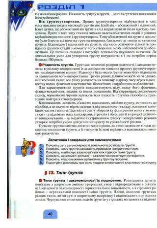 . C p g ^ Q t r i ~i
Т ІВ живлення рослин. Наявність гумусу в ґрунті - один із суттєвих показників
його родючості.
Вік ґрунтоутворення. Процес ґрунтоутворення відбувається в часі,
тому важливу роль в еволюції ґрунтів має їхній вік - абсолютний і відносний.
Існує думка, що абсолютний вік ґрунтів слід відраховувати після відступу льо­
довика. Проте з того часу сталося чимало палеокліматичних подій з різними
варіаціями рослинності і ґрунтоутворень. Тому абсолютний вік ґрунтів доціль­
но було б вести від початку ґрунтоутворення, близького за типом до сучасних
ґрунтів. Відповідно і відносний вік ґрунтів, під яким розуміють кількість про­
йдених ґрунтом стадій з моменту його утворення, може наближатися до абсо­
лютного. Це питання складне і потребує детального наукового вивчення. За
оптимальних умов для утворення ґрунту потужністю в 1 см потрібен період
близько 100 років.
# Родючість ґрунтів, ґрунт має величезні резерви родючості, і завдання по­
лягає в умілому використанні їх за допомогою пізнання процесу ґрунтоутворен­
ня і меліоративного впливу. Родючість будь-якого ґрунту може бути підвищена
за правильного його використання. Ґрунти різних ділянок можуть мати однако­
вий хімічний склад, але різну родючість на певному відрізку часу через відмін­
ності у водно-фізичних властивостях, біологічних і виробничих особливостях.
Для характеристики ґрунтів використовують цілу низку його фізичних,
фізико-механічних, водних та інших показників. Від структури, механічного
складу, пористості ґрунтів залежить їхня пухкість і ступінь газообміну ґрун­
тового повітря з атмосферним.
Пластичність, липкість, в’язкість визначають спілість ґрунту, готовність до
обробки, а це значною мірою залежить від механічного складу, наявності коло­
їдних часток і вологи. Здатність ґрунту вбирати та фільтрувати вологу, всмок­
тувати та піднімати воду капілярами, втрачати і зберігати її в процесі фізично­
го випаровування - це водночас із утриманням гумусу і мінеральних речовин
утворює потрібні умови для успішного росту та урожайності рослин.
Сучасне ґрунтознавство досягло такого рівня, за якого можна не тільки до­
корінно поліпшити ґрунти, а й створити їх нові варіанти з максимально висо­
кою родючістю.
Запитання і завдання для самоконтролю
Поясніть суть закономірності зонального розподілу ґрунтів.
Поясніть, чому ґрунти називають природно-історичним тілом.
Поясніть, який існує взаємозв’язок між горизонтами ґрунту.
Доведіть, що клімат і рельєф - важливі чинники ґрунтоутворення.
Поясніть, яка роль живих організмів у ґрунтоутворенні.
Підготуйте розповідь про роль людини в поліпшенні властивостей ґрунту
§ 1 3 . Типи ґрунтів
# Типи ґрунтів і закономірності їх поширення. Розміщення ґрунтІЕ
пов’язане з широтною зміною природних умов і підпорядковане в рівнин­
ній місцевості закономірності горизонтальної зональності, а в гірських ра
йонах - вертикальної поясності зміни ґрунтів. Площі, охоплені ґрунтамр
різних типів, витягнуті в широтному напрямку і відповідають природни
зонам. Чергування висотних поясів ґрунтів у гірських місцевостях відпові
 