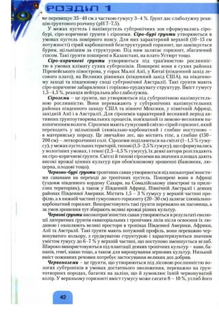 . ( р а з д і п 1
не перевищує 35-40 см з часткою гумусу 3-4 %. Ґрунт дає слаболужну реак­
цію ґрунтового розчину (рН 7-7,5).
У межах пустель і напівпустель субтропічних зон сформувались сіро-
бурі, сіро-коричневі ґрунти і сіроземи. Сіро-бурі ґрунти утворюються в
умовах пустель помірного поясу. Для них характерний верхній (10-15 см
потужності) сірий карбонатний безструктурний горизонт, що заміщується
бурим, щільнішим за структурою. Під ним залягає горизонт, збагачений
гіпсом. Такі ґрунти поширені в Казахстані, на плато Устюрт тощо.
Сіро-коричневі ґрунти утворюються під трав’янистою рослинніс­
тю в умовах клімату сухих субтропіків. Поширені вони в сухих районах
Піренейського півострова, у горах Малої Азії, у Китаї (південний захід ле-
сового плато), на Великих рівнинах (південний захід США), на південно­
му заході та південному сході субтропічної Австралії. Такі ґрунти мають
сіро-коричневе забарвлення і горіхово-грудкувату структуру. Вміст гумусу
1,5-4,5 %, реакція нейтральна або слаболужна.
Сіроземи - це ґрунти, що утворюються під субтропічною напівпустель­
ною рослинністю. Вони переважають у субтропічних напівпустельних
районах південного заходу США та півночі Мексики, у північній Африці,
західній Азії і в Австралії. Для сіроземів характерний весняний період ак­
тивних ґрунтоутворювальних процесів, пов’язаний із зимово-весняним на­
копиченням вологи. Сіроземи мають гумусовий світло-сірий горизонт, який
переходить у щільніший ілювіально-карбонатний і глибше поступово -
в материнську породу. Це звичайно лес, що містить гіпс, а глибше (150-
200 см) - легкорозчинні солі. Сіроземи поділяються на світлі (1-1,5 % гуму­
су), у межах пустельних територій, типові (1,5-2,5 %гумусу), що сформувались
у вологіших умовах, і темні (2,5-4,5 % гумусу), їх деякі автори розглядають
як сіро-коричневі ґрунти. Світлі й типові сіроземи на значних площах дають
високі врожаї цінних культур при обов’язковому зрошенні (бавовник, лю­
церна, плодові тощо).
Червоно-бурі ґрунти тропічних саван утворюються під низькотрав’янисти-
ми саванами на переході до тропічних пустель. Поширені вони в Африці
(уздовж південного кордону Сахари, на Сомалійському півострові та приле­
глих територіях), а також у Південній Африці, Північній Австралії і деяких
районах Південної Америки. Містять 1,5 - З % гумусу у верхній частині про­
філю, а в нижній частині гумусового горизонту (20-30 см) залягає ілювіально-
карбонатний горизонт. Використовують такі ґрунти переважно як пасовища, а
за умов зрошення тут збирають великі врожаї різних культур.
Червоні ґрунти високотрав’янистих саван утворюються в результаті еволю­
ції латеритних ґрунтів екваторіальних і тропічних лісів після освоєння їх лю­
диною і охоплюють великі простори в тропіках Південної Америки, Африки,
Азії та Австралії. Такі ґрунти мають потужний профіль, вони переважно чер­
вонуватого кольору, з грудкуватою структурою і характеризуються значним
умістом гумусу до 6-7 % у верхній частині, що поступово зменшується вглиб.
Широко використовуються під плантації деяких тропічних культур - кави, ба­
нанів, гевеї, какао тощо, а також для вирощування зернових культур. Низький
вміст поживних речовин потребує застосування великих доз добрив.
Червоноземи - це ґрунти, що утворюються під лісовою рослинністю во­
логих субтропіків в умовах достатнього зволоження, переважно на ґрун­
тотворних породах, багатих на залізо, що й зумовлює їхній червонуватий
колір. У верхньому горизонті вміст гумусу може сягати 8 - 10 %, углиб його
42
 