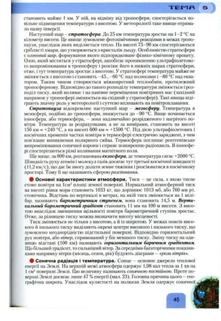 становить майже 1 км. У ній, на відміну від тропосфери, спостерігається по­
вільне підвищення температури з висотою. У метеорології таке явище отрима­
ло назву інверсії.
Наступний шар - стратосфера. До 25 км температура зростає на 1-2 °С на
кілометр висоти. Це явище зумовлене фотохімічними реакціями в межах тропо­
паузи, унаслідок яких виділяється тепло. На висоті 75-90 км спостерігаються
сріблясті хмари, що утворюються з кристалів льоду. Особливістю стратосфери
є озоновий шар, формування якого підпорядковане фізико-хімічному процесу.
Озон, який міститься у стратосфері, запобігає проникненню ультрафіолетово­
го випромінювання в тропосферу і розсіює його в нижніх шарах стратосфери,
отже, і тут температура зростає з висотою. У стратосфері температура майже не
змінюється з висотою і становить -45...-60 °С над полюсами і -80 °С над еква­
тором. Таким чином створюється міжширотний теплообмін, протилежний
тропосферному. Відповідно до такого розподілу температури змінюється і роз­
поділ тиску, який впливає і на панівне переміщення повітряних мас (західний
напрямок у тропосфері змінюється на східний у стратосфері). Такі явища віді­
грають значну роль у метеорології і суттєво впливають на повітроплавання.
Стратопауза відокремлює наступний шар - мезосферу. Температура в
мезосфері, подібно до тропосфери, знижується до -90 °С. Вище починається
іоносфера, або термосфера, - зона надзвичайно розрідженого і нагрітого по­
вітря. Температура за розрахунками, а не за вимірами, становить на висоті
150 км » -Н240 °С, а на висоті 600 км « +1500 °С. Під дією ультрафіолетових і
космічних променів частки повітря в термосфері електрично заряджені, з чим
пов’язане виникнення полярного сяйва. Термосфера поглинає рентгенівське
випромінювання сонячної корони і сприяє поширенню радіохвиль. В іоносфе­
рі спостерігаються різкі коливання магнітного поля.
Ще вище, за 800 км, розташована екзосфера, де температура сягає -1-2000 °С.
Швидкість руху атомів і молекул газів досягає тут третьої космічної швидкості
(11,2 км/с), що дає їм змогу долати земне тяжіння і розсіюватися в космічному
просторі. Тому Гї ще називають сферою розсіювання.
# Основні характеристики атмосфери. Тиск - це сила, з якою тисне
стовп повітря на Ісм^ площі земної поверхні. Нормальний атмосферний тиск
на висоті рівня моря становить 1033 кг, що дорівнює 1013 мб, або 760 мм рт.
стовпчика. Відстань по вертикалі в метрах, на якій тиск змінюється на 1 мілі­
бар, називають барометричним ступенем, вона становить 14,5 м. Верти­
кальний барометричний градієнт становить 11 мм на 100 м висоти. З висо­
тою внаслідок зменшення щільності повітря барометричний ступінь зростає.
Отже, за різницею тиску можна визначити висоту місцевості.
Тиск змінюється не тільки з висотою, а й із широтою. У межах поясів висо­
кого й низького тиску виділяють окремі центри високого і низького тиску, що
зумовлено неоднорідністю підстильної поверхні. Відповідно горизонтальний
рух повітря, або вітер, спрямований у бік меншого тиску. Зміну тиску на оди­
ницю відстані (100 км) називають горизонтальним баричним градієнтом.
Що більший градієнт, то сильніший вітер. За середніми багаторічними показни­
ками напрямку вітрів (місяць, сезон, рік) будують діаграми - «рози вітрів»^.
# Сонячна радіація і температура. Сонце - основне джерело теплової
енергії на Землі. На верхній межі атмосфера одержує 1,98 кал тепла за 1 хв на
1см^ поверхні Землі. Цю величину називають сонячною постійною. Проте по­
верхні Землі досягає лише 47 %енергії (мал. 23). Головна причина цього - гео­
графічна широта. Унаслідок кулястості на полюсах Земля одержує сонячної
Т Е П Я '
Г
45
 