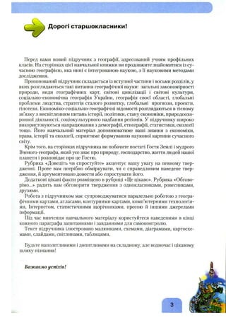 ^ ^ ^ Дорогі старшокласники!
Перед вами новий підручник з географії, адресований учням профільних
класів. На сторінках цієї навчальної книжки ви продовжите знайомитися із су­
часною географією, яка нині є інтегрованою наукою, з її науковими методами
дослідження.
Пропонований підручник складається із вступної частини і восьми розділів, у
яких розглядаються такі питання географічної науки: загальні закономірності
природи, види географічних карт, світові цивілізації і світові культури,
соціально-економічна географія України, географія своєї області, глобальні
проблеми людства, стратегія сталого розвитку, глобальні прогнози, проекти,
гіпотези. Економіко-соціально-географічні відомості розглядаються в тісному
зв’язку з висвітленням питань історії, політики, стану економіки, природоохо­
ронної діяльності, соціокультурного надбання регіонів. У підручнику широко
використовуються напрацювання з демографії, етнографії, статистики, екології
тощо. Його навчальний матеріал доповнюватиме ваші знання з економіки,
права, історії та екології, сприятиме формуванню наукової картини сучасного
світу.
Крім того, на сторінках підручника ви побачите постаті Гостя Землі і мудрого
Вченого-географа, який усе знає про природу, господарство, життя людей нашої
планети і розповідає про це Гостю.
Рубрика «Доведіть чи спростуйте» акцентує вашу увагу на певному твер­
дженні. Проте вам потрібно обміркувати, чи є справедливим наведене твер­
дження, й аргументовано довести або спростувати його.
Додаткові цікаві факти розміщено в рубриці «Це цікаво». Рубрика «Обгово­
рімо...» радить вам обговорити твердження з однокласниками, ровесниками,
друзями.
Робота з підручником має супроводжуватися паралельно роботою з геогра­
фічними картами, атласами, контурними картами, комп’ютерними технологія­
ми, Інтернетом, статистичними щорічниками, пресою й іншими джерелами
інформації.
Під час вивчення навчального матеріалу користуйтеся наведеними в кінці
кожного параграфа запитаннями і завданнями для самоконтролю.
Текст підручника ілюстровано малюнками, схемами, діаграмами, картосхе­
мами, слайдами, світлинами, таблицями.
Будьте наполегливими і допитливими на складному, але водночас і цікавому
шляху пізнання!
Бажаємо успіхів!
З -
 