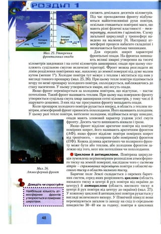 Мал. 25. Утворення
фронтальних опадів
У
сягають декількох десятків кілометрів.
Під час проходження фронту відбува­
ються найінтенсивніші рухи повітря,
оскільки стикаються повітряні маси, що
мають різні фізичні властивості - тем­
пературу, вологість і щільність. Схему
загальної циркуляції у тропосфері на­
ведено на малюнку 24. Насправді ат­
мосферні процеси набагато складніші і
визначаються багатьма чинниками.
Для середніх широт характерні
фронтальні опади. На фронтах виника­
ють великі хмарні утворення на тисячі
кілометрів завдовжки і на сотні кілометрів завширшки; опади при цьому охо­
плюють суцільною смугою величезні території, фронт можна розглядати як
лінію розділення повітряних мас, нахилену до земної поверхні під дуже малим
кутом (менше 1°). Холодне повітря тут межує з теплим і міститься під ним у
вигляді тонкого прошарку (мал. 25, 26). При цьому тепле повітря піднімається
вгору по межі прошарку холодного повітря, охолоджується, наближаючись до
стану насичення. У ньому утворюються хмари, які несуть опади.
Якщо фронт переміщується за холодним повітрям, що відступає, - настає
потепління. Такий фронт називають теплим. При цьому над поверхнею фронту
утворюється суцільна смуга хмар завширшки сотні кілометрів, у тому числі й
шарувато-дощових. З них під час просування фронту випадають опади.
Коли прошарок холодного повітря рухається вперед, в область з теплим по­
вітрям, атмосферний фронт приносить похолодання. Його називають холодним.
У цьому разі тепле повітря, витіснене холодним, підіймається вгору швидше,
опади мають зливовий характер уздовж усієї смуги
Щ фронту. Досить часто виникають шквали і грози.
Якщо фронт відділяє арктичне повітря від повітря
помірних широт, його називають арктичним фронтом
(АФ), якщо фронт відділяє повітря помірних широт
І від тропічного, - полярним (або помірним) фронтом
у (ПФ). Кожна ділянка арктичного чи полярного фрон­
ту може бути або теплим, або холодним фронтом за­
лежно від того, несе він потепління чи похолодання.
# Циклони й антициклони. Повітряна циркуля­
ція зумовлена нерівномірним розподілом атмосферно­
го тиску на земній поверхні, наслідком чого є системи
вітрів - спрямованих переміщень повітря з області ви­
сокого тиску в область низького тиску.
Баричне поле Землі складається з окремих барич­
них систем, серед яких розрізняють циклони (область
низького тиску в центрі й рух повітря від окраїни до
центру) й антициклони (область високого тиску в
центрі й рух повітря від центру до окраїни) (мал. 27).
У кожному циклоні й антициклоні повітря рухається у
вигляді величезного вихору, у Північній півкулі вони
переміщуються загалом із заходу на схід із середньою
швидкістю 30-40 км за годину, повітря в циклонах
Мал. 26.
Атмосферний фронт
Доведіть чи спростуйте
Найбільша кількість ат- •
мосферних фронтів J
утворюється в помірних J
широтахи. •
48
 