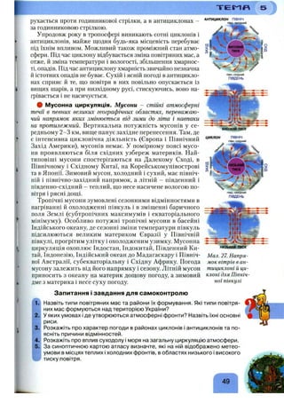 Т Е М П
рухається проти годинникової стрілки, а в антициклонах -
за годинниковою стрілкою.
Упродовж року в тропосфері виникають сотні циклонів і
антициклонів, майже щодня будь-яка місцевість перебуває
під їхнім впливом. Можливий також проміжний стан атмо­
сфери. Під час циклону відбувається зміна повітряних мас, а
отже, й зміна температури і вологості, збільшення хмарнос­
ті, опадів. Під час антициклону хмарність звичайно незначна
й істотних опадів не буває. Сухій і ясній погоді в антицикло­
нах сприяє й те, що повітря в них повільно опускається із
вищих шарів, а при низхідному русі, стискуючись, воно на­
грівається і не насичується.
# Мусонна циркуляція. Мусони - стійкі атмосферні
течії в певних великих географічних областях, переважаю­
чий напрямок яких змінюється від зими до літа і навпаки
на протилежний. Вертикальна потужність мусонів у се­
редньому 2-3 км, вище панує західне перенесення. Там, де
є інтенсивна циклонічна діяльність (Європа і Північний
Захід Америки), мусонів немає. У помірному поясі мусо­
ни проявляються біля східних узбереж материків. Най-
типовіші мусони спостерігаються на Далекому Сході, в
Північному і Східному Китаї, на Корейськомунівострові
та в Японії. Зимовий мусон, холодний і сухий, має північ­
ній і північно-західний напрямок, а літній - південний і
південно-східний - теплий, що несе насичене вологою по­
вітря і рясні дощі.
Тропічні мусони зумовлені сезонними відмінностями в
нагріванні й охолодженні півкуль і в зміщенні баричного
поля Землі (субтропічних максимумів і екваторіального
мінімуму). Особливо потужні тропічні мусони в басейні
Індійського океану, де сезонні зміни температури півкуль
підсилюються великим материком Євразії у Північній
півкулі,, прогрітим улітку і охолодженим узимку. Мусонна
циркуляція охоплює Індостан, Індокитай, Південний Ки­
тай, Індонезію, Індійський океан до Мадагаскару і Північ­
ної Австралії, субекваторіальну і Східну Африку. Погода
мусону залежить від його напрямку і сезону. Літній мусон
приносить з океану на материк дощову погоду, а зимовий
дме з материка і неба суху погоду.
АНТИЦИКЛОН ПІВНІЧ
півд.*західний
Запитання і завдання для самоконтролю
ВИСОКИЙ ТИСК
ЦИКЛОН ПІВНІЧ
півн.-східний
низький тиск
Мал. 27. Напря­
мок вітрів в ан­
тициклоні й ци­
клоні для Північ­
ної півкулі
Назвіть типи повітряних мас та райони їх формування. Які типи повітря­
них мас формуються над територією України?
У яких умовах і де утворюються атмосферні фронти? Назвіть їхні основні
риси.
Розкажіть про характер погоди в районах циклонів і антициклонів та по­
ясніть причини відмінностей.
Розкажіть про вплив суходолу і моря на загальну циркуляцію атмосфери.
За синоптичною картою атласу визначте, які на ній відображено метео­
умови в місцях теплих і холодних фронтів, в областях низького і високого
тиску повітря.
49
 