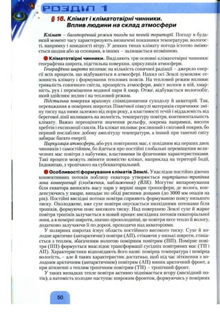 д р а з д і л 1 _____________________________________________
§ 16, Клімат і кліматотвірні чинники.
Вплив людини на склад атмосфери
Клімат - багаторічний режим погоди на певній території. Погоду в будь-
який момент часу характеризують визначені показники температури, вологос­
ті, напрямку і швидкості вітру. У деяких типах клімату погода істотно зміню­
ється щодня або за сезонами, в інших - залишається незмінною.
# Кліматотвірні чинники. Виділяють три основні кліматотвірні чинники:
географічна широта, підстильна поверхня, циркуляція атмосфери.
Географічна широта впливає на кількість сонячної радіації - джерело енер­
гії всіх процесів, ш;о відбуваються в атмосфері. Нахил осі Землі зумовлює се­
зонність клімату і формування теплових поясів. На тепловий режим впливає
тривалість сонячного світла, прозорість атмосфери, вміст вологи в ній, хмар­
ність, рух і переміпіення водяної пари й хмар. Отж^, відбувається вологообіг,
який здійснює вплив і на тепловий режим.
Підстильна поверхня враховує співвідношення суходолу й акваторій. Так,
переважання в помірних широтах Північної півкулі материків спричинює змі­
ну тиску над ними залежно від пори року, а властивості течій і віддаленість від
берегової лінії впливають на вологість, температуру повітря, континентальність
клімату. Важко переоцінити значення рельєфу, зокрема напрямки, висоти
хребтів і експозиції схилів. На клімат впливає рослинний і сніговий покрив, бо
перший послаблює добову амплітуду температури, а інший при таненні снігу
забирає багато енергії.
Циркуляція атмосфери, або рух повітряних мас, є похідним від перших двох
чинників і самостійним, бо йдеться про постійні глобальні переміш;ення вели­
чезних мас повітря з набутими, властивими їм фізичними характеристиками.
Такі процеси можуть змінити повністю клімат, наприклад на території Індії,
Індокитаю, з тропічного на субекваторіальний.
# Особливості формування кліматів Землі. Унаслідок постійно діючих
конвективних потоків поблизу екватора утворюється внутрішньо-тропічна
зона конвергенції (сходження, наближення) (ВЗК). Могутнє випаровування
біля екватора виносить масу пари у верхні шари тропосфери, де волога, кон­
денсуючись у хмари, випадає по обіді рясними дош;ами (до 3000 мм опадів на
рік). Постійні висхідні потоки повітря сприяють формуванню поясу низького
тиску. Охолоджене, вже сухе повітря опускається низхідними потоками біля
тропіків, формуючи пояс високого тиску. Над поверхнею Землі сухе й жарке
повітря тропіків залучається в новий процес висхідних потоків екваторіальної
зони, а в помірні широти, значно прохолодніші, це повітря несе тепло й вологу,
додатково залучаючи її по дорозі, проходячи над акваторіями.
У полярних широтах існує область постійного високого тиску. Сухе й хо­
лодне арктичне (антарктичне) повітря (АП), стікаючи у низькі широти, стика­
ється з теплим, збагаченим вологою помірним повітрям (ПП). Помірне пові­
тря (ПП) формується внаслідок трансформації сусідніх повітряних мас (ТП і
АП). Характеристики відповідають його назві: помірна температура і помірна
вологість, - але й таких характеристик достатньо, щоб під час зіткнення з хо­
лодним арктичним (антарктичним) повітрям (АП) виник арктичний фронт, а
при зіткненні з теплим тропічним повітрям (ТП) - тропічний фронт.
у таких випадках тепле повітря активно піднімається вгору (висхідний по­
тік), а натомість холодне наступає широким фронтом, формуючись у помірних
50
 