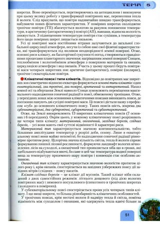 широтах. Воно переміщується, перетворюючись на антициклони і виконуючи
при цьому велику роботу з трансформації повітряних мас, перенесення тепла
й вологи. Слід врахувати, що повітря надзвичайно швидко трансформується,
набуваючи нових фізичних характеристик. У помірних широтах охолоджене
тропічне повітря (ТП) збагачується вологою за рахунок пониження темпера­
тури, в арктичному (антарктичному) повітрі (АП), навпаки, відносна вологість
знижується. З підвищенням температури повітря стає сухішим, а температура
його щодо помірних широт лишається низькою.
Усі ці повітряні маси постійними вітрами залучаються до загальної гло­
бальної циркуляції атмосфери, несучи із собою вже свої фізичні характеристи­
ки, які трансформуються під впливом неоднорідності земної поверхні. Отже,
основні риси клімату, як багаторічної сукупності ногод, створюються грандіоз­
ними процесами планетарного значення: нагріванням земної поверхні Сонцем,
теплообміном і вологообміном атмосфери з поверхнею материків та океанів,
циркуляцією атмосфери і вод океанів. Участь у цьому процесі беруть повітря­
ні маси чотирьох широтних зон: арктичне (антарктичне), помірне (полярне),
тропічне і екваторіальне повітря.
# Кліматичні пояси і типи кліматів. Відповідно до повітряних мас широт­
них зон симетрично відносно екватора формуються основні типи кліматів: один
екваторіальний, два тропічні, два помірні, арктичний та антарктичний. Нахил
земної осі та обертання Землі навколо Сонця зумовлюють переміщення макси­
мального надходження сонячної радіації в поясі, обмеженому тропіками. Отже,
у перехідних зонах між основними кліматичними поясами виникають пояси, де
посезонно панують дві сусідні повітряні маси. Ці пояси і дістали назву з префік­
сом «суб» до основного кліматичного поясу. Таких поясів шість, зокрема два
субекваторіальні, два субтропічні, субарктичний та субантарктичний.
Отже, на Землі виокремлюють 13 широтних кліматичних поясів (7 основ­
них і 6 перехідних). Окрім цього, у кожному кліматичному поясі розрізняють
ще чотири типи клімату: материковий, океанічний, західних берегів, східних
берегів, - усі вони мають свої суттєві відмінності й характерні риси.
Материковий тип характеризується значною континентальністю, тобто
більшими амплітудами температур у розрізі доби, сезону. Лише в екваторі­
альному поясі вони майже непомітні, бо надходження сонячної радіації рівно­
мірне протягом року. Цілорічна значна кількість світла, тепла й вологи сприяє
формуванню пишної лісової рослинності, формуючи ландшафт вологих вічно­
зелених лісів на суходолі, а океанічний тип проявляється хіба що в грозах, які
здебільшого відбуваються вночі, бо саме в цей час температура водної поверхні
вища за температуру приземного шару повітря і конвекція стає особливо ак­
тивною.
Океанічний тип клімату характеризується значною вологістю протягом ці­
лого року і, крім океанів, спостерігається на західних узбережжях поясу дії за­
хідних вітрів і східних - поясу пасатів.
Клімат східних берегів - це клімат дії мусонів. Такий клімат ніби скла­
дений з двох самостійних режимів: літнього дощового (під дією вологих
повітряних мас) і зимового посушливого (спекотного в тропічних широтах
і холодного в помірних).
У субекваторіальному поясі спостерігається прояв усіх чотирьох типів клі­
мату. І що вищі широти, то більша різнобарвність кліматичних особливостей.
У тропічних поясах, крім нестачі вологи й надміру тепла й світла, помітна
відмінність між суходолом і океанами, які одержують тепла вдвічі більше за
51
 