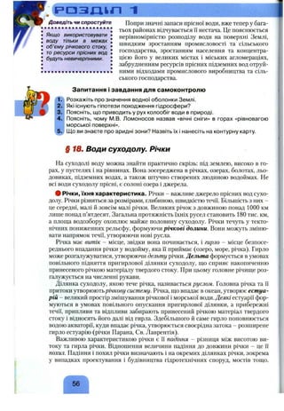 РОЗІДІП 1
Доведіть чи спростуйте
Якщо використовувати
воду тільки в межах
об’єму річкового стоку,
то ресурси прісних вод
будуть невичерпними.
Попри значні запаси прісної води, вже тепер у бага­
тьох районах відчувається її нестача. Це пояснюється
нерівномірністю розподілу води на поверхні Землі,
швидким зростанням промисловості та сільського
господарства, зростанням населення та концентра­
цією його у великих містах і міських агломераціях,
забрудненням ресурсів прісних підземних вод отруй­
ними відходами промислового виробництва та сіль­
ського господарства.
Запитання і завдання для самоконтролю
Розкажіть про значення водної оболонки Землі.
Які існують гіпотези походження гідросфери?
Поясніть, що приводить у рух колообіг води в природі.
Поясніть, чому М.В. Ломоносов назвав «вічні сніги» в горах «рівновагою
морської поверхні».
[До ви знаєте про аридні зони? Назвіть їх і нанесіть на контурну карту.
§ 18. Води суходолу. Річки
На суходолі воду можна знайти практично скрізь: під землею, високо в го­
рах, у пустелях і на рівнинах. Вона зосереджена в річках, озерах, болотах, льо­
довиках, підземних водах, а також штучно створених людиною водоймах. Не
всі води суходолу прісні, є солоні озера і джерела.
# Річки, їхня характеристика. Річки - важливе джерело прісних вод сухо­
долу. Річки різняться за розмірами, глибиною, швидкістю течії. Більшість з них -
це середні, малі й зовсім малі річки. Великих річок з довжиною понад 1000 км
лише понад п’ятдесят. Загальна протяжність їхніх русел становить 180 тис. км,
а площа водозбору охоплює майже половину суходолу. Річки течуть у текто­
нічних пониженнях рельєфу, формуючи річкові долини. Вони можуть зміню­
вати напрямок течії, утворюючи нові русла.
Річка має витік - місце, звідки вона починається, і гирло - місце безпосе­
реднього впадання річки у водойму, яка її приймає (озеро, море, річка). Гирло
може розгалужуватися, утворюючи дельту річки. Дельта формується в умовах
повільного підняття пригирлової ділянки суходолу, що сприяє накопиченню
принесеного річкою матеріалу твердого стоку. При цьому головне річище роз­
галужується на численні рукави.
Ділянка суходолу, якою тече річка, називається руслом. Головна річка та Гі
притоки утворюютьрічкову систему. Річка, що впадає в океан, утворює естуа­
рій - великий простір змішування річкової і морської води. Деякі естуарії фор­
муються в умовах повільного опускання пригирлової ділянки, а прибережні
течії, припливи та відпливи забирають принесений річкою матеріал твердого
стоку і відносять його далі від гирла. Здебільшого й саме гирло поповнюється
водою акваторії, куди впадає річка, утворюється своєрідна затока - розширене
гирло естуарію (річки Парана, Св. Лаврентія).
Важливою характеристикою річки є її падіння - різниця між висотою ви­
току та гирла річки. Відношення величини падіння до довжини річки - це її
похил. Падіння і похил річки визначають і на окремих ділянках річки, зокрема
у випадках проектування і будівництва гідротехнічних споруд, мостів тощо.
56
 