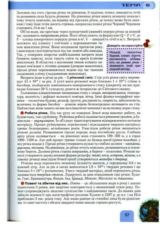 Залежно від того, гірська річка чи рівнинна, її падіння, похил, швидкість течії
та розмивна сила будуть різними. На рівнинах річки мають незначні похили і
тому течуть повільно, на відміну від гірських річок, де похил може бути знач­
ним і тому їхня течія досить стрімка, наприклад похил річки Чорний Черемош
становить 14 м на 1 км.
Об’єм води, що протікає через поперечний (живий) переріз річки за певний
час, називають витратами річки. Його обчислюють за формулою Q = F х V, де
F - площа поперечного перерізу річки в м^, V - швидкість течії в м/с. Витрати
залежать від клімату і пов’язані з переважаючим ти­
пом живлення річки. Вони неоднакові протягом року,
і максимум спостерігається під час повені або наводка, j Рельєф, геологічна
Так, у помірних широтах найбільшими витрати води • будова,' клімат, ґрунти,
бувають навесні, коли тануть сніги та крига (снігове І рослинність вплива-
живлення). В областях з мусонним типом клімату па- І ють на режим річок і
водки пов’язані з літніми дощами (дощове живлення), ! формують їхній при­
гірські річки переповнюються водою під час танення J родний вигляд.
льодовиків улітку (льодовиковеживлення). ..................... ..
Витрати води в річці за рік - її річковий стік. Стік усіх річок світу переви­
щує 45 X 10‘* г за рік. З усієї маси річкової води близько 1 х 10'®г стікає в
басейни, позбавлені зовнішнього поверхневого стоку (закриті), на які при­
падає близько 20 % суходолу, решта ж потрапляє до Світового океану.
Головними кліматичними чинниками стоку є опади, випаровування, темпера­
тура, вологість і дефіцит вологості повітря, вітер. Інші фізико-географічні чин­
ники - геологічна будова, рельєф, ґрунти, рослинність, озерність, заболоченість,
величина та форма басейну - деякою мірою безпосередньо впливають на стік.
Найчастіше вони чинять вплив на кліматичні чинники і на величину втрат стоку.
ф Робота річок. Під час руху по поверхні Землі вода виконує роботу, як
будівельну, так і руйнівну. Руйнівна робота називається річковою ерозією, а бу­
дівельна - акумуляцією, їх об’єднує транспортування відокремленого потоком
матеріалу. Процес руйнування, перенесення і відкладання твердого матеріалу
триває безперервно, мільйонами років. Унаслідок роботи річок змінюються
річкові долини. Розмиваючи гірські породи, вода поглиблює русло. Глибина
врізу річок коливається - на рівнинах вона становить 100-300 м, а в горах
1000-1500 м. Але цей процес триває тільки до базису ерозії (рівня водойми, у
яку річка впадає). Гірські річки утворюють вузькі та глибокі долини - каньйони,
ущелини, тіснини. На рівнинах, де річки течуть повільно, розмиваються в основ­
ному береги. Долини річок стають ширшими, а береги - пологими. Річкові на­
носи утворюють акумулятивні форми рельєфу: тяжі, коси, острови, мілини, а в
самому річищі внаслідок бічної ерозії утворюються меандри і стариці.
Річкова вода переносить незначну кількість наносів, у середньому 0,6 г на
кожний літр. Але за рік в океан виноситься 1,8 х 10‘®г твердих речовин і ще
близько З X10‘^г розчинених. Увесь твердий матеріал, який переносить річка,
називається твердим стоком. Лідирують за цим показником такі річки: Хуан­
хе, Ганг, Брахмапутра, Янцзи, Інд, Іраваді, Меконг, Міссісіпі та Амазонка.
# Повені та збитки від них. Повінь - це збільшення води в річці і значне
піднесення її рівня, яке щорічно повторюється у визначений сезон року. По­
вені супроводжують людське суспільство з найдавніших часів. До наших днів
дійшли відомості про катастрофічні розливи Хуанхе в 2297 р. до н.е. і на Нілі
приблизно З тис. років тому. Але якщо раніше ці стихійні лиха були рідкісни­
ми, то нині частота і обсяги завданої ними шкоди стрімко ростуть.
Т Е М Л
57
і
 
