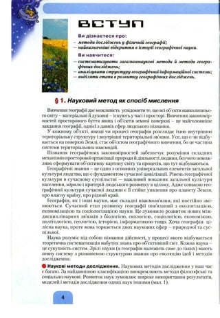 в с т ь л п
Ви дізнаєтеся про:
методи досліджень у фізичній географії;
найвизначніші відкриття в історії географічної науки.
Ви навчитеся:
систематизувати загальнонаукові методи й методи геогра­
фічних досліджень;
аналізувати структуру географічноїінформаційноїсистеми;
виділяти етапи врозвитку географічних досліджень.
§ 1. Науковий метод як спосіб мислення
Вивчення географіїдає можливість усвідомити те, що всі об’єкти навколишньо­
го світу - матеріальні й духовні - існують у часі і просторі. Вивчення закономір­
ностей просторового буття явищ і об’єктів земної поверхні - це найголовніше
завдання географії, однієї з давніх сфер людського пізнання.
У кожному об’єкті, явищі чи процесі географія розглядає їхню внутрішню
територіальну структуру і внутрішні територіальні зв’язки. Усе, що є чи відбу­
вається на поверхні Землі, стає об’єктом географічного вивчення, бо це частина
системи територіальних взаємодій.
Пізнання географічних закономірностей забезпечує розуміння складних
механізмів просторової організації природи й діяльності людини, без чого немож­
ливо сформувати об’єктивну картину світу та процесів, що тут відбуваються.
Географічні знання - це один з основних універсальних елементів загальної
культури людства, що є фундаментом сучасної цивілізації. Рівень географічної
культури в сучасному суспільстві —важливий показник загальної культури
населення, мірило і критерій людського розвитку в цілому. Адже ознакою гео­
графічної культури сучасної людини є її стійке уявлення про планету Земля,
про власну країну, про рідний край.
Географія, як і інші науки, має складні взаємозв’язки, які постійно змі­
нюються. Сучасний етап розвитку географії пов’язаний з екологізацією,
економізацією та соціологізацією науки. Це зумовило розвиток нових між­
дисциплінарних зв’язків з біологією, екологією, соціологією, економікою,
політологією, геологією, історією, інформатикою тощо. Хоча географія ці­
лісна наука, проте вона торкається двох наукових сфер - природної та сус­
пільної.
Наука розуміє під собою пізнання дійсності, у процесі якого відбувається
теоретична систематизація набутих знань про об’єктивний світ. Кожна наука -
це сукупність систем. Зрілі науки (а географія належить саме до таких) мають
певну систему з розвиненою структурою знання про еволюцію ідей і методів
дослідження.
# Наукові методи дослідження. Наукових методів дослідження у наш час
є багато. За найдавнішою класифікацією виокремлюють методи філософські та
соціально-наукові. Розвиток наук зумовлює широке використання результатів,
моделей і методів дослідження одних наук іншими (мал. 1).
 